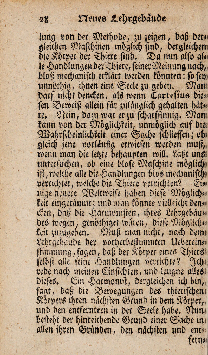 fang »on bet SDMbobe, ju jeigen, baß bet* gleichen SDJafcbinen mbglid) fmb, bergleicljen bie Äbtper bet ^iere ftrtb* 35a nun alfo al< le $anblungen betrete, feinetöfteinung nadj, bloß mecbanifct) erflärt werben tonnten: fo fetj unnotbtg, üjnen eine ©eele ju geben. 95taw barf ni<$f benoten, als wenn Cßtteftus bie* fen Beweiß allein fftr julänglid) gebalten b<Sf* te. 97ein, baju war et ju fcbarfftnnig, 9)Jan fann »en bet 93?6glicb?ett, unmbglid) auf bie. 2Babtfd;einli($feit einet ©adle fd;(ie)Ten; ob; gleich jene »orllußg erwiefen werben muß, wenn man bie lebte behaupten will. £aßt und. untetfudjen, ob eine blofe 99fafd;ine möglich) tfi, weldje alle bie|)anblungen blöd mecbanifcfa »errichtet, welche bie ^faere »errichten? ©# nige neuere <2Beltweife haben biefe 9)?ög!id)* feit eingerdumt; unb inan tonnte »ielleidjt ben* den, baß bie abarmonijten, ißreS hebrgebciu* beS wegen, genotbtget waten, biefe 9)?6glid;* fett jujugeben. ©faß man ntd;t, nach bemi hebtgebaube bet »orberheßimmten Ueberein#* ftimmung, fagen, baß bet Äotper einer, ^bierd jelbft alle feine Jbanblungen »errichte? 3d> tebe nad; meinen ©nftdßen, unb leugne alles biefeS. ©n £>atmoniß, bergleicben ich bin, fapt, baß bie Bewegungen beS tbierifcben; Körpers ihren ridjflen ©runb in bem Körper, unb ben entferntem in bet ©eele habe. 9fan beßebt bet binreidjenbe ©runb einet @ad;c in allen ihren ©rrmben, ben ntScbften unb ent* fern#