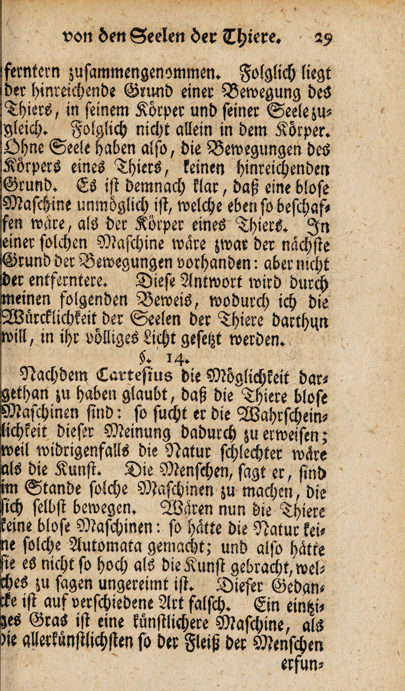 von 6m Seelen der üblere, 25? feenfern äufammengenommen. golglicb liegt bet binreic|enbe ©nwb einer Bewegung be£ ^ier^, in feinem Körper unb feiner ©eele&u« gleich. Solglidj nid>f allein in bem Äörper. Ohne ©eele haben alfo, bie Bewegungen best Äörpetg eines ^fjierS, feinen binretibenben @runb. (£$ ift bemnad; flar, bajs eine blofe ®}afd$ine unmöglich ift, welche eben fo befebaf# fen wate, alö ber Körper eines ^biertt. fjtt einer folgen SOtafcbine wäre jwar bet ndcbjte ©runb ber Bewegungen ootbanben: aber nicht ber entferntere, ©tefe Slntwort wirb bureb meinen folgenben Beweis, woburd) ich bie SSBurcflicbfeit ber ©eelen ber ^biew bartbun will, in ibr oolligeS£id;t gefegt werben., $* ^4. Slacbbem Cartefrus bie SDthglicbfeit bar« flttban ju haben glaubt, baf? biedere blofe ÖÄafcbinen finb: fo fuebt er bie ^Babrfcbein« liebfeit btefer Meinung babureb $u erweifen; weil wibrtgenfalls bie Statur flechtet wäre als bie Äunfi. ®te SStenfcben, fagt er, finb im <55tanbe foldfe SDtafcbinen ju machen, bie lieh felbft bewegen. SBäten nun bie %btete feine blofe S9?afd)inen: fo hätte bie Statur fei» ne folche Slutomata gemacht,* unb alfo hätte fte es nicht fo bod; als bie Äunft gebracht, wel» the« $u fagen ungereimt ift. liefet @ebgn< de ift auf »erfebiebene 21 rt falfch. ©n einfei* jeg @taS ifl eine ftin|tlicbere SJtafcbtne, als? )ie allerfunflltchflen fo ber gleiß ber Wenden erfun»