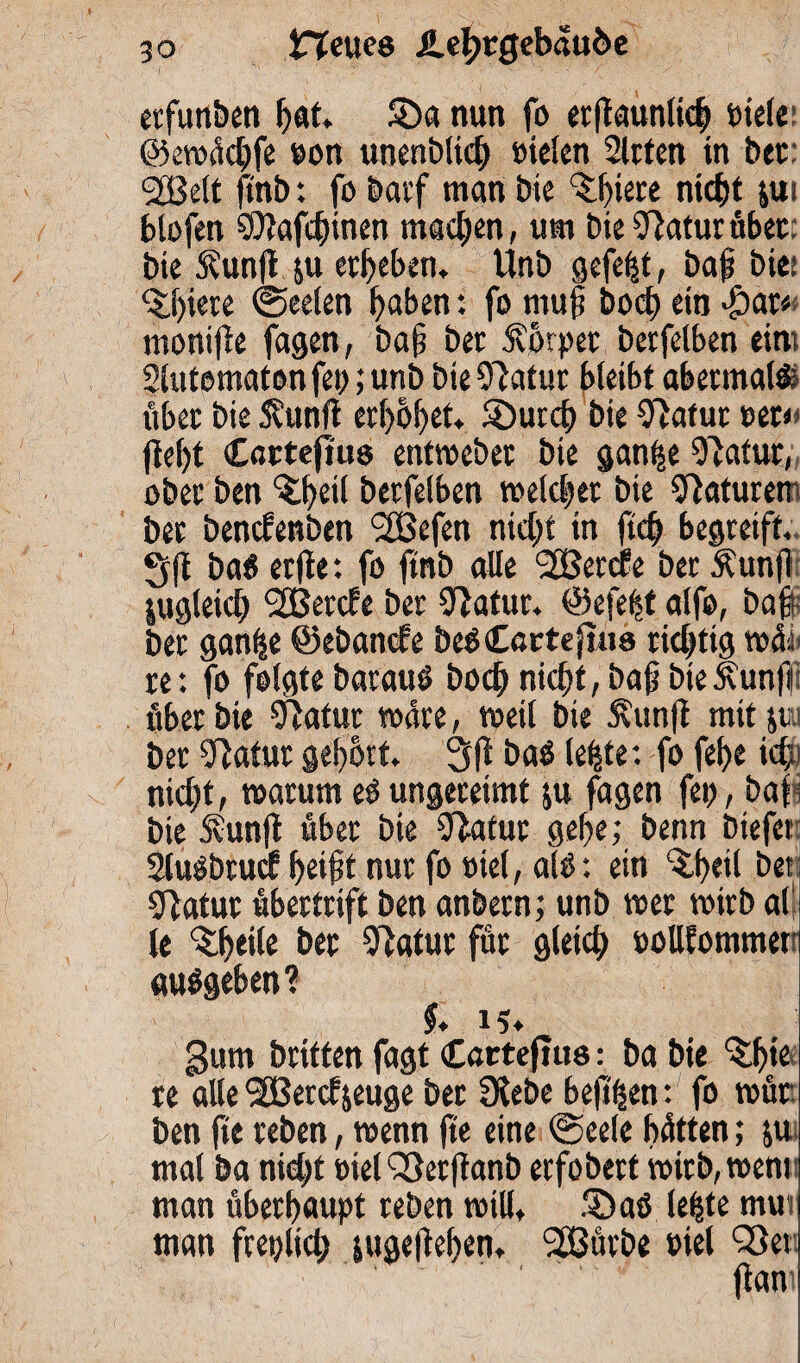 erfunben hat* S)a nun fo erfiaunlid) siele ©ewüdjfe Bon unenblid) sieten Sitten in bet: <2Beit ftnb: fo batf man Die 3:l)iere nicht jui blofen ©lafchinen machen, um bieSftaturüber: bie S?unft&u erheben, ttnb gefegt, baf bie: <£hiere (Seelen hoben: fo muh hoch ein $ar« monifie fagen, baf bet 5vorpet berfelben eint Slutematon fei); unb bie Olatur bleibt abetmalf übet bie 5umft erhöhet, S)urdE) bie Olafut ser< fleht Cartefius entweber bie gan^e 91atur, ober ben ^heil berfelben welcher bie Naturen bet benefenben <2fBefen nicht in ftch begreift. Sft ba$ erfte: fo ftnb alle Sßetcfe ber $un|i zugleich fJBercfe ber 91atur. ©efeft alfo, baf ber ganfse ©ebanefe beOCattefuis richtig wüi< re: fo folgte barauö hoch nicht, baf bteÄunfr über bie fftatur wäre, weil bie Äunft mit jui ber 91atur gehört. 3(t ba$ lebtet fo fehe ich nicht, warum eü ungereimt ju fagen fei), baf bie Svunjt übet bie Statut gehe; benn biefet: Sluübtucf helft nur fo siel, alü: ein ^heil bei gfatur übertrift ben anbern; unb wer wirb all le ^heile ber 31atur für gleich Bollfommet «umgeben? $. 15* gum britten fagt Catteftus: ba bie ^fne re alle ^Bercfjeuge ber Siebe beftßen: fo wür¬ ben fie reben, wenn fte eine (Seele hätten; p mal ba nid)t üiel QSetffanb erfobert wirb, wem man überhaupt reben will, 5Daö lehte nur man freplich pgepehen. Sßüvbe Biel QSet ' (tarn