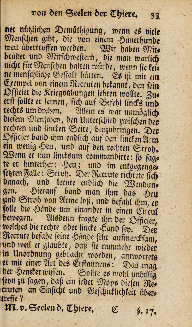 von Öen Seelen bet (Entere. 53 net nützlichen $)emüthipng, wenn eg »tele 3Kenfd;en gibt, tue »on einem $ünerhunbe weit übertroffen werben. <2ä3ir f)abett mit trüber unb SSlitfdjroeffern, bie man warlich nicht für$lenfct)en halten würbe, wenn ftefei« ne menfcftliche ©effalt batten. Ss ift mir ein Stempel oon einem Oceccuten befannt, ben fern £>fjmer bie Äriegsübungen (ehren wollte, %u* er|l follte et lernen, ftch auf Befehl lincPd unb rechte um brehen, Mein eS war unmöglich biefem ^enfdien, ben Unterfchreb iwiffhenbec rechten unb linefen «Seite, beppbringen. $)ec öffteier banb ihm enblicf) auf ben ltnefen3lrm ein wenig £eu, unb auf ben rechten ©froh* ^Benn er r.un lincfSum commanbirfe: fo fag« te er hinterher: $eu j unb im enfgegenge* festen §aUe: Stroh. 2>et Ovecrute richtete jtcfi banach, unb lernte enbltcb bie SEßenbun« gen. hierauf banb man ihm bas >öeu ynb ©trof) »on 2ftme loff, unb befahl ihm ec fülle bie -Öanbe um einanber in einen Ctrcul bewegen, SllSberm fragte ihn ber öfficter welches bie rechte ober linde $anb fep. IKccrufc befahe feine #!nbe fe$t aufmereffam, unb weil er glaubte, baß jte nuntftehr wiebet in Unorbnung gebracht worben, antwortete er mit einer 2lrt beS SrffaunenS: £)as mag ber # endet wiffen. Sollte es wohl unbillig fepn p fagen, bah ein jebet S0?opS btefen die* ernten an Smfrcht unb ©efchicflichfeit über« treffe ? ITT. p. Seelen ö, (Ediere, <r §.1%