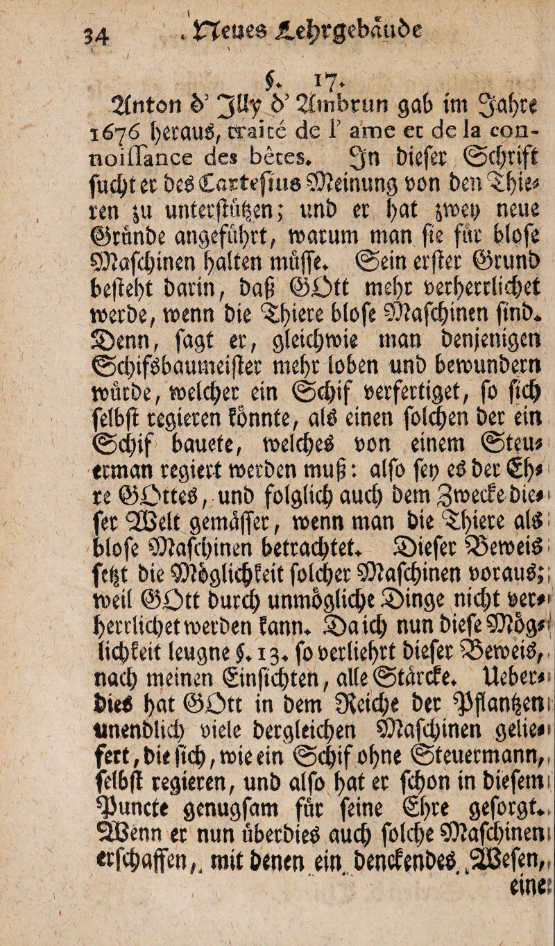 l \ $. 17» 'Unton b’ 'Jüy b’ 2fmbrun gab im ^abte 1676 betaut, ttake de i’ ame ec de la con- noillance de* beces. 1‘jn biefer (Schrift fucbt ec be« £actefiu8 Meinung »on ben reu &u unter flauen; unb ec bat pei> neue ©runbc angeführt, warum man fie fite blofe ©töfebinen galten muffe. (Sein erffer ©runb beffebt barin, baff ©Ott mehr i>erf>eccltc^et werbe, wenn bte ^b^te blofe ©tafebinen ftnb* SDenn, fagt er, gleichwie man benjentgen ©cbtföbaumetffer mehr loben unb bewunbem würbe, welcher ein <Sd>if »erfertiget, fo ftch felbff regieren fönnte, al« einen folgen ber ein (Scffff bauefe, welche« »on einem ©teu« teman regiert werben muff: alfo fet> es ber €b* re ©Otteö, unb folglich auch bem gweefebie*' fer <333elt gemäffet, wenn man bte %()tere als: blofe ©tafebinen betrachtet, ©iefer beweis; fefff bie ©tbglicbfeit folcber ©tafebinen »orauS;; weil ©Ott burch unmögliche S)inge nicht »er*' herrlicljet werben fann. Söaicb nun biefe ©}6g*| liebfeit leugne 5.13. fo »erliehrt biefer beweis, nach meinen ©nftebten, alle (Starcfe. Heber* bie« bat ©Ott in bem Speiche ber ^panffm, unenbltd) »iele bergleichen ©tafeffinen gelie*« fert,bitff<b,wieein ©epif. ohne (Steuermann, felbff regieren, unb alfo hat er feffon in biefenti ffJuncte genugfam für feine €!>re geforgt. Sßenn er nun überbieS auch folche SO?afd?inent erfchaffen,, mitbenen ein bendenbes..SÜßefen,, einet 1