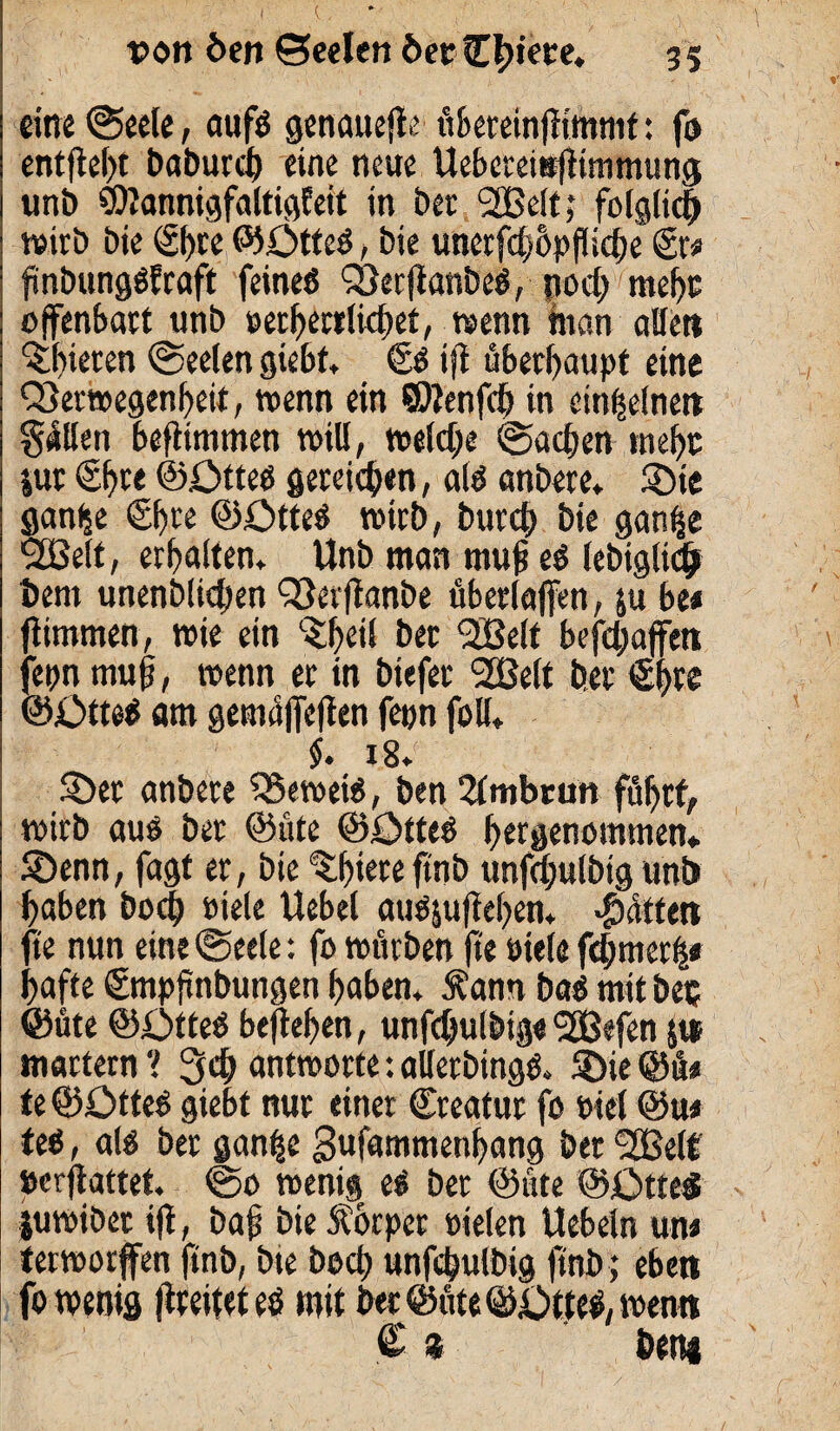 von öen Seelen öet Cfn’ete. 35 eine (Seele, aufö genauere übereinjlimmt: fo entfielt baburcß eine neue Uebctetttfftmmung unt) SOlannigfaltigfeit in bet 2ße!t; folglich wirb bie ®>re ©OtteS, bie unerfcßhpflicbe €r# finbungSfraft feines VerjianbeS, nocßmehs offenbart unb setherrlichet, wenn man alle» ^t)ieren (Seelen giebt, €s iff überhaupt eine Verwegenheit, wenn ein ©lenfcß in einzelnen gellen beflimmen will, welche Sachen mehr jut €f>te ©öttes gereichen, als anbetc, ©te gan^e €^re ©£>tteS wirb, burcb bie gan^e V3elt, erhalten» Unb man muß eS lebtgltch bem imenblicben Verffanbe überlaffen, ja bt* fümmen, wie ein V)ei! ber 2Belt befhaffett fepn muß, wenn er in biefer 2Belt ber 6f>re ©£>tteS am gemüffeffen fepn foll* §. i8.‘ 5öet anbete VewetS, ben 2lmbrun führt, wirb aus ber ©üte ©ötteS hergenommen» S)enn, fagt er, bie ‘(thieteftnb unfchulbtg unb haben hoch siele Uebel ausjujtehen, Jütten fte nun eine (Seele: fo würben fi'e siele ferner!* hafte ©mpßnbungen haben* Äann baS mit bet ©üte ©ötteS befaßen, unfdjulbig« 50Befenjtt martern ? 3*h antworte: allerbingS» SDie ©ü« te ©ÖtteS giebt nur einer Creatur fo siel @u* teS, als ber gan^e 3«fammenhang ber Sßelt »erffattet. ©0 wenig eS ber ©üte ©£>tte$ juwibet ifi, baß bie Körper sielen Uebeln un* terworffen ftnb, bie bocß unfchulbtg ftnb; eben fo wenig faeiteteS mit ber ©üte ©i)tteS, wen» € % bem