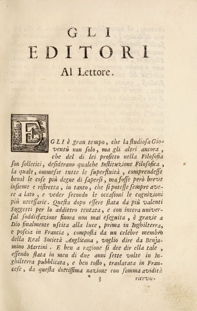 Al Lettore, GLI è gran tempo 5 che la jludiofaGio* venni non folo, ma gli altri ancora y che del di lei profitto nella Filofofia fon folisciti ? defiderano qualche Infiituzione Filofofica * la quale 3 ommefse tutte le fuperfiuità ? comprendere bensì le cofe piu degne di faperfi, ma foffe però breve infieme e rifiretta 5 in tanto, fi potè]]e fempre ave¬ re a lato 5 <? fecondo le òccafioni le cognizioni piu nsceffarie. Ouefta dopo effe re fiata da più valenti Soggetti per lo addietro tentata, £ co?? intera univer- fal foddisfazione finora non m,ai efeguita > è grazie a Dio finalmente ufcita alla luce y prima in Inghilterra> e pofcia in Francia 3 compoftà da un celebre membro della Real Società .Anglicana 5 voglio dire da Benja- mino Martini . £ ^ ^ ragione fi dee dir ella tale ? effendo fiata in men di due anni fette volte in In¬ ghilterra pubblicata 5 e hen to fio y traslatata in F ran¬ ce fe y da quefla dottiffimà nazione con fomma avidità * 3 riceva-