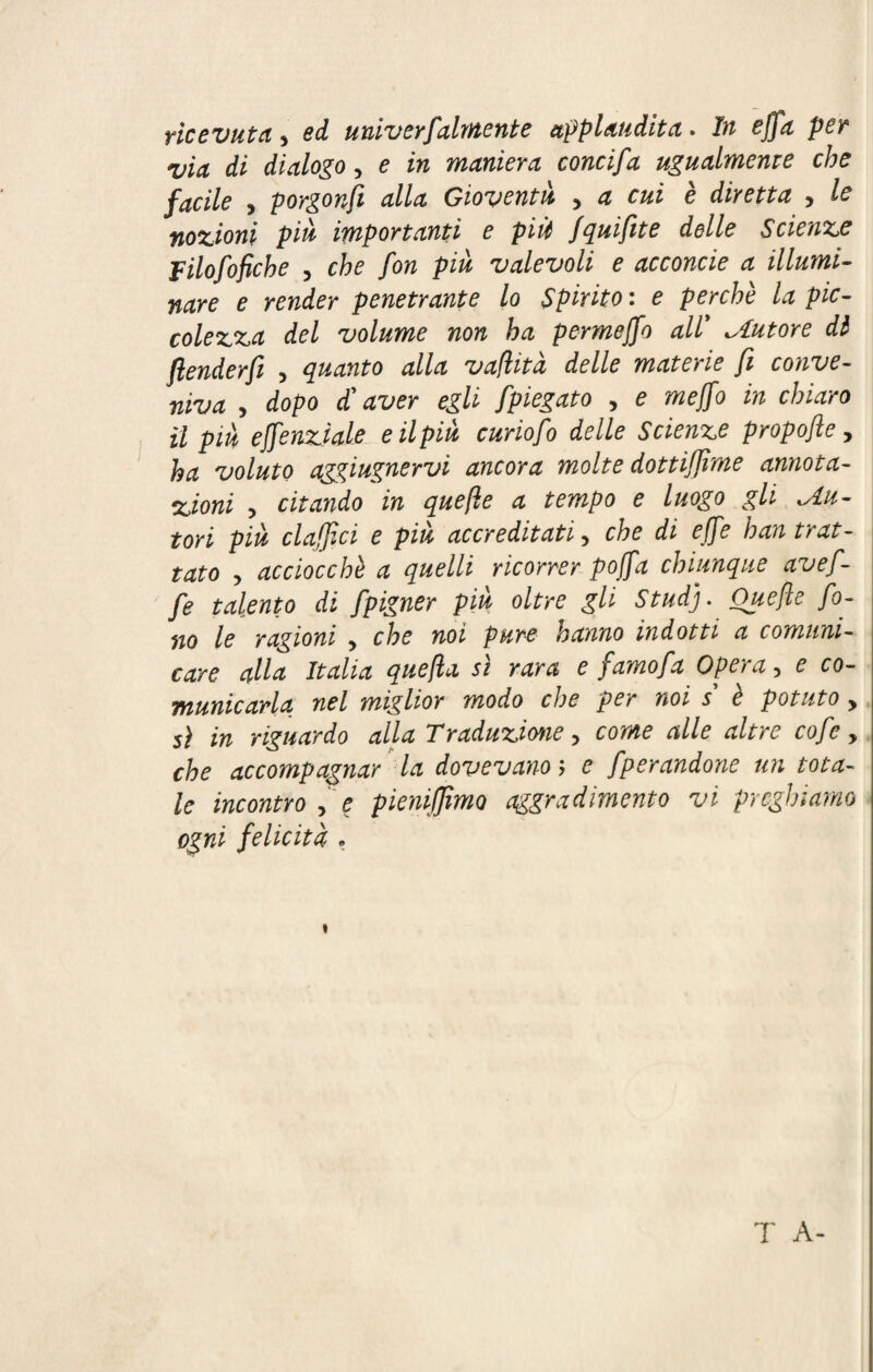 ricevuta * ed univerfaiment e applaudita. In effa per via di dialogo, e in maniera concifa ugualmente che facile , porgonfi alla Gioventù , a cui è diretta > le nozioni più importanti e più fquifite delle Scienze Filofofiche , che fon più valevoli e acconcie a illumi¬ nare e render penetrante lo Spirito : e perchè la pic¬ colezza del volume non ha permejfo all’ ^Autore di ftenderfi > quanto alla vaflità delle materie fi conve¬ niva > dopo d'aver egli fpiegato > e mejfo in chiaro il più effenziale e il più curiofo delle Scienze propofte, ha voluto agçiugnervi ancora molte dottijjìme annota¬ zioni , citando in quefie a tempo e luogo gli tu¬ tori più claffici e piu accreditati y che di effe ban trat¬ tato > acciocché a quelli ricorrer poffa chiunque avefi- fe talento di fpigner più oltre gli Stud). Quefie fo¬ no le ragioni , che noi pure hanno indotti a comuni¬ care alla Italia quefia sì rara e famo fa Opera, e co¬ municarla nel miglior modo cl)e per noi s e potuto y sì in riguardo alla Traduzione, come alle altre cofe, che accompagnar la dovevano ; e fperandone un tota¬ le incontro , e pieniffimo aggradimento vi preghiamo ogni felicità • i