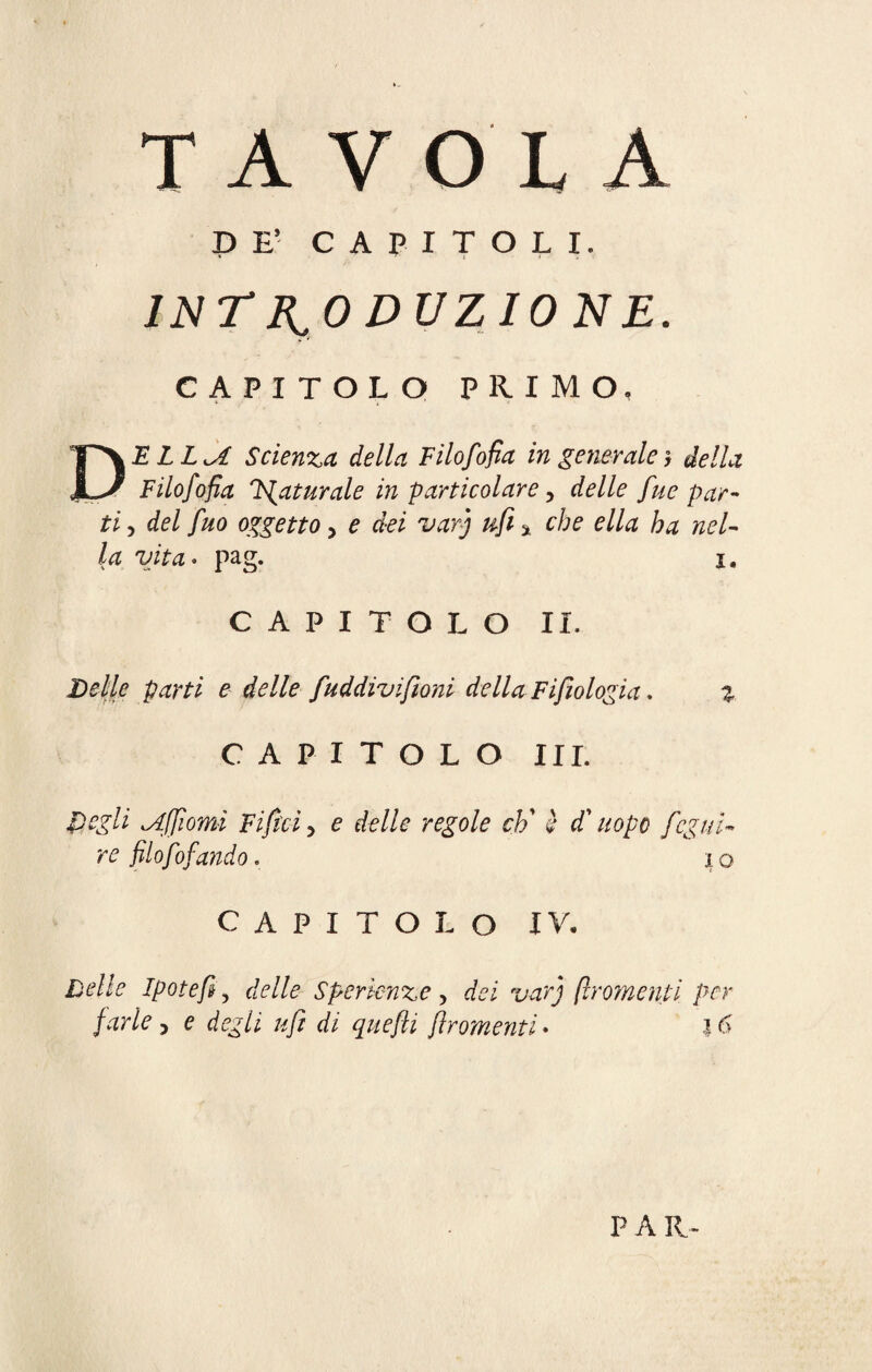 TAVOLA P B* CAPITOLI. INTRODUZIONE. CAPITOLO PRIMO, DE LL^A Scienza, della Filofiofia in generale y della Filofofia Maturale in particolare, delle fue par¬ ti , del fuo oggetto > e dei vary ufi * che ella ha nel¬ la vita. pag. I. CAPITOLO II. Delle parti e delle faddivi filoni della Fi filologia. 3. CAPITOLO III. idiomi Fi fitti, e delle regole eh' è d'uopo ficg id¬ re filofiofandò, io CAPITOLO IV. Delle Ipotefi y delle Sper lenze , [Iromenti per farle > e #/? di quefti jiromenti• 16 PAR