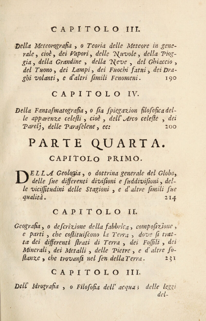 Bella Meteorografia > o Teoria delle Meteore in gene¬ rale 3 cioè , dei Vapori 5 delle louvoie, della Tiog- gia 3 della Grandine > IS^eve , del Ghiaccio 3 Tuono y dei Lampi y dei Fuochi fatui y dei Dra¬ ghi volanti y e d'altri fimili Fenomeni. 190 CAPITOLO IV. jDe//<2 Fantafmatografia y 0 fia fpiëgazion filofofica del¬ le apparenze celefli y cioè y dell' Mirto celeflù 3 dei Tard} y delle Tar afe lene y ec: 200 PARTE QUARTA. CAPITOLO PRIMO. DELLM Geologia 3 0 dottrina generale del Globo y delle fue differenti divifioni e fuddivifioni y del¬ le viciffnudini delle Stagioni y e d'altre frenili fue qualità. 21^ CAPITOLO IL Geografia y 0 deferizione della fabbrica y comp opzione , e parti 5 che coflituifcono la Terra > dove fi trat¬ ta dei differenti firati di Terra y dei Foffili , dei Minerali 5 dei Metalli y delle Tie tre y e di' altre fo- danze y che trovanfi nel fen della Terra* CAPITOLO III. Deli Idrografia ? 0 F ilo fo fia de IT acqua > delle leggi del-