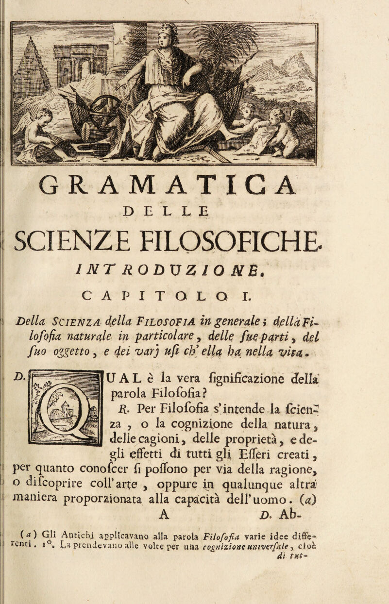 GR AM ATIC A DELLE SCIENZE FILOSOFICHE INT RODÜZ IO NB. CAPITOLO I. 1 Della Scienza della Filosofia in generale $ della Fi¬ lo fo fia naturale in particolare , delle fue parti, del fuo oggetto , e dei varj ufi eh'ella ha nella viva* i ,i U A L è la vera lignificazione iella parola Filofofìa? R. Per Filofofia s’intende la feien za , o la cognizione della natura, delle cagioni, delle proprietà, e de¬ gli effetti di tutti gli Efferi creati, per quanto conofcer fi poffono per via della ragione, o difeoprire coll’arte , oppure in qualunque altra maniera proporzionata alla capacità dell’uomo, (a) A D. Ab- (a) Glì Antichi applicavano alla parola Filofofia varie idee difife» fenti. i°. La prendevano alle voice per una cognizione umvzrfale y cioè di PHt™ ri