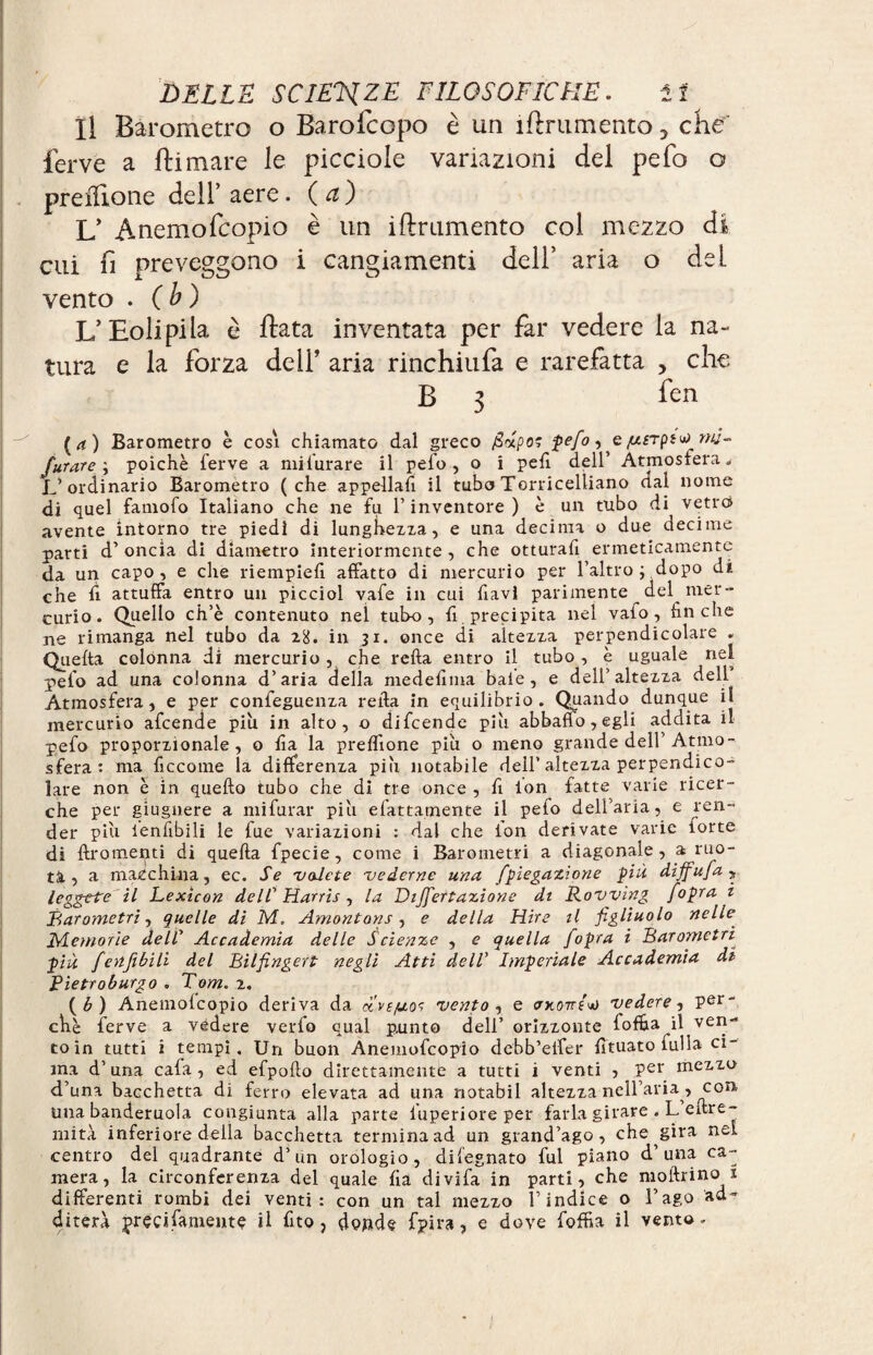 11 Barometro o Barofcopo è un ìftrumento 5 che ferve a tornare le picciole variazioni del pefo o preilione dell’aere, (a) L’ Anemofcopio è un iftrumento coi mezzo di cui fi preveggono i cangiamenti dell’ aria o del vento . ( b ) L’Eoli pi la è tota inventata per far vedere la na¬ tura e la forza deli’ aria rinchiufa e rarefatta , che B 3 fen (rf) Barometro è cosi chiamato dal greco firipos pefo ^ e ^erps^ mj- furare\ poiché ferve a mifurare il pefo, o i pefi dell’ Atmosfera. L’ordinario Barometro (che appellai il tubo Torricelliano dal nome di quel faniofo Italiano che ne fu l’inventore ) è un tubo di vetro avente intorno tre piedi di lunghezza, e una decima o due decime parti d’oncia di diametro interiormente, che otturati ermeticamente da un capo, e che riempie!! affatto di mercurio per l’altro ; dopo di. che fi attuffa entro un picciol vafe in cui fiavi parimente del mer¬ curio. Quello ch’è contenuto nel tubo, fi precipita nel vaio, finche ne rimanga nel tubo da 28. in 31. once di altezza perpendicolare . Quetta colónna di mercurio , che retta entro il tubo , è uguale nel pelo ad una colonna d’aria della medefima baie, e dell’altezza dell Atmosfera, e per confeguenza retta in equilibrio. Quando dunque il mercurio afcende piu in alto, o difcende più abbatto, egli addita il pefo proporzionale, o fìa la preflione piu o meno grande dell’ Atmo¬ sfera : ma ficcotne la differenza piu notabile dell’altezza perpendico¬ lare non è in quello tubo che di tre once , il ion fatte varie ricer¬ che per giugnere a mi furar piu efattamente il pefo dell’aria, e ren¬ der piu ienttbili le fue variazioni : dal che ion derivate varie forte di ftromenti di quella fpecie, come i Barometri a diagonale, a ruo¬ ti, a macchina, ec. Se 'vedete 'vederne una fpiegazìone più dìffufa , leggete il Lexicon de//’ Harris , la Dijfertazione di Rowing /opra i Barometri J quelle di M, Amont on s, e della Hire il figliuolo nelle Memorie dell Accademia delle Scienze , e quella /opra i Barometri più fertfibili del Bilfingert negli Atti dell’ Imperiale Accademia di Pietroburgo . Tom. 2. ( b ) Anemofcopio deriva da uvì/uos vento , e cwontut» vedere, per¬ chè ferve a vedere verfo qual punto dell’ orizzonte fofija il ven¬ to in tutti i tempi. Un buon Anemofcopio dcbb’etter lìtuato lulìa ci¬ ma d’una cafa, ed efpofto direttamente a tutti i venti , per mezzo d’una bacchetta di ferro elevata ad una notabil altezza nell’aria , con ima banderuola congiunta alla parte l'uperiore per farla girare . L eftre- mità inferiore della bacchetta termina ad un grand’ago, che gira nel centro del quadrante d’un orologio, difegnato fui piano d una ca¬ mera, la circonferenza del quale fìa divifa in parti, che moftrino 2 differenti rombi dei venti: con un tal mezzo l’indice o l’ago ad¬ diterà preci fornente il fito, donde fpira, e dove fofìRa il vento.