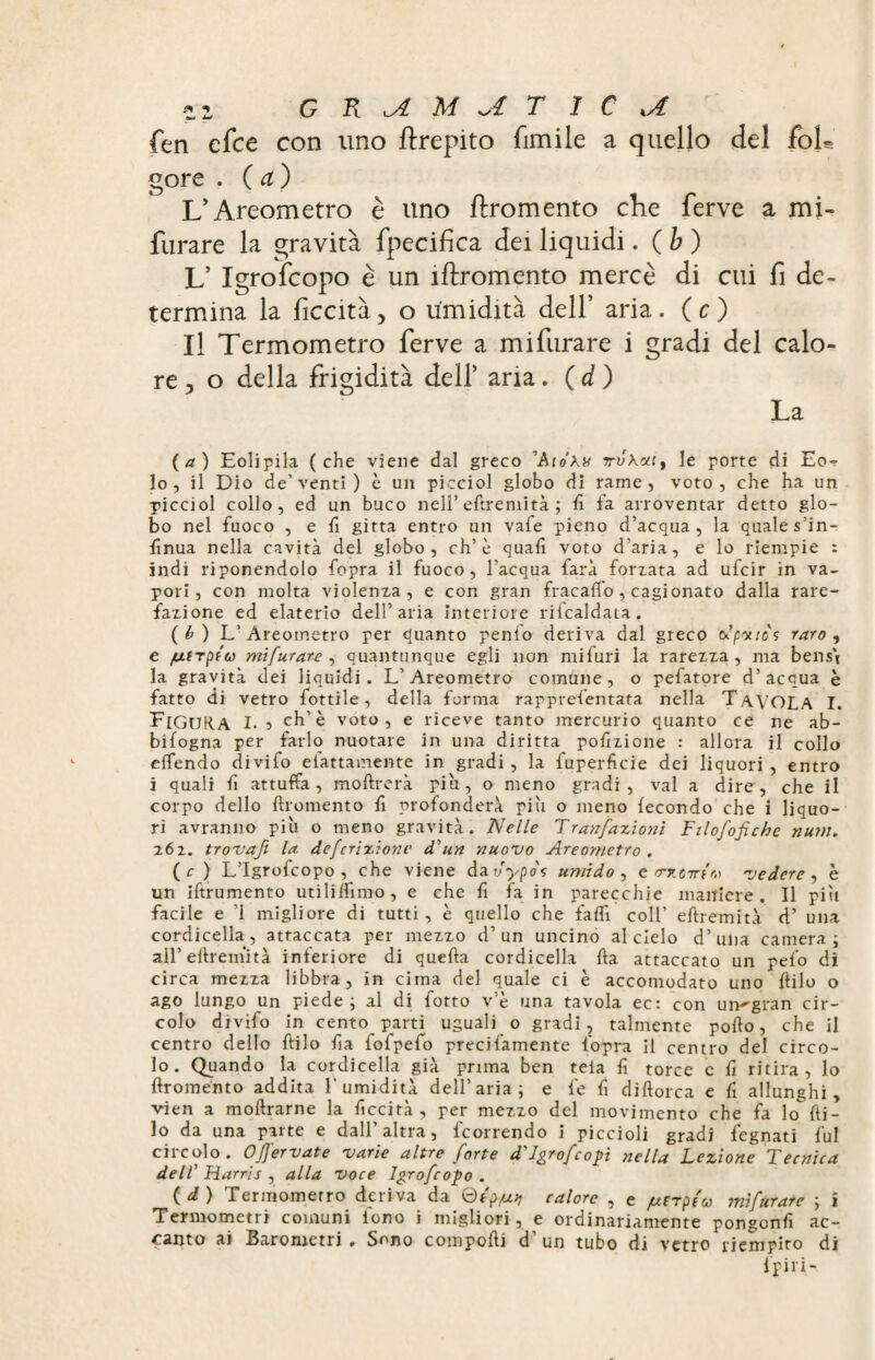 5,2 CTiUMUTìC vi. fen efce con uno ftrepito fimi le a quello del foh gore . ( a ) L'Areometro è uno ftromento che ferve a mi¬ furare la gravità fpecifica dei liquidi. ( b ) V Igrofcopo è un iftromento mercè di cui fi de¬ termina la liceità, o umidità dell’ aria . ( c ) Il Termometro ferve a mifurare i gradi del calo¬ re, o della frigidità dell’ aria. ( d ) La (a) Eolipila (che viene dal greco Aiotua*!, le porte di Eo¬ lo, il Dio de'venti) è un picciol globo di rame, voto, che ha un picciol collo, ed un buco nell’eftremità ; lì fa arroventar detto glo¬ bo nel fuoco , e fi gitta entro un vafe pieno d’acqua, la quale s’in- ftnua nella cavità del globo, eh’è quali voto d’aria, e lo riempie : indi riponendolo fopra il fuoco, l’acqua farà forzata ad ufeir in va¬ pori, con molta violenza, e con gran frac affo, cagionato dalla rare¬ fazione ed elaterio dell’aria interiore rifcaldata. (t>) L’Areometro per quanto penfo deriva dal greco o? patio s raro , e /utrpto) mi fur art, quantunque egli non mi furi la rarezza, ma bensì la gravità dei liquidi. L’Areometro comune, o pefatore d’acqua è fatto di vetro fottile, della forma rapprefentata nella TAVOLA I. FIGURA I. 5 eh’è voto, e riceve tanto mercurio quanto ce ne ab- bifogna per farlo nuotare in una diritta porzione : allora il collo effendo divifo eiattamente in gradi , la fuperfìcie dei liquori , entro i quali fi attuffa, moftrerà piti, o meno gradi, vai a dire, che il corpo dello ftromento lì profonderà piti o meno fecondo che i liquo¬ ri avranno più o meno gravità. Nelle Tranfazionì Filofofiche num. 262. trovafi la deferizionc dun nuovo Areometro . ( c ) L’Igrofcopo , che viene da vypof umido , e Tzoirir.) vedere , è un iftrumento utiliffimo, e che fi fa in parecchie maniere. Il piti facile e ’1 migliore di tutti, è quello che faff coll’ eftremità d’ una cordicella, attaccata per mezzo d’un uncino al cielo d’una camera ; all’eftremità inferiore di quella cordicella Ila attaccato un pelo di circa mezza libbra, in cima del quale ci è accomodato uno filo o ago lungo un piede; al di fotto v’è una tavola ec: con un'gran cir¬ colo divifo in cento parti uguali o gradi, talmente pollo, che il centro dello llilo fia fofpefo precifamente fopra il centro del cìrco¬ lo. Quando la cordicella già prima ben tela lì torce c fi ritira, lo ftromento addita l’umidità dell’aria; e fe fi diftorca e fi allunghi, vien a moftrarne la ficcirà , per mezzo del movimento che fa lo fi¬ lo da una parte e dall’altra, fcorrendo i piccioli gradi legnati fui circolo. 0fervute varie altre forte d'Jgrofcopi nella Lezione Tecnica dell’ Harris , alla voce Igrofcopo . ( à ) Termometro deriva da ®tp/u?) calore , e /utrpfa mifurare ; i Termometri comuni iono i migliori, e ordinariamente pongonfi ac¬ canto ai Barometri . Sono comporti d' un tubo di vetro riempito di fpiri-