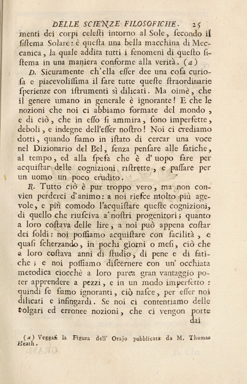 mefiti dei corpi celefli intorno al Sole, fecondo il Mema Solare: è quella una bella macchina di Mec¬ canica , la quale addita tutti i fenomeni di quello fi- ftema in una maniera conforme alla verità. (a) D. Sicuramente ch’ella elfer dee una cofa curio- fa e piacevolilfima il fare tutte quelle llraordinarie fperienze con iltrumenti sì dilicati. Ma oimè, che il genere umano in generale è ignorante ! E che le nozioni che noi ci abbiamo formate del mondo , e di ciò , che in eflo fi ammira, fono imperfette , deboli, e indegne delfelfer nollro ! Noi ci crediamo dotti , quando famo in illato di cercar una voce nel Dizionario del Bel, fenza penfare alle fatiche, al tempo, ed alla fpefa che è d’ uopo fare per acquillar delle cognizioni nhrette , e palfare per un uomo un poco erudito. E’ Tutto ciò è pur troppo vero, ma non con- vien perderci d’animo: a noi riefce molto più age¬ vole, e piti comodo lacquiftafe quelle cognizioni, di quello che riufciva a’ nollri progenitori j quanto a loro coltava delle lire, a noi può appena collar dei foldi : noi polliamo acquiftare Con facilità , e quali fcherzando, in pochi giorni o meli, ciò che a loro collava anni di Audio, di pene e di fati¬ che > e noi polliamo difcernere con uh occhiata metodica ciocche a loro parca gran vantaggio po¬ ter apprendere a pezzi, e in un modo imperfetto : quindi fe famo ignoranti, ciò nafce, per elfer noi diheati e infingardi. Se noi ci contentiamo delle Volgari ed erronee nozioni, che ci vengon porte dai (a) Veggafi la Figura dell' Orajo pubblicata <ïa M, Thomas- Heath,