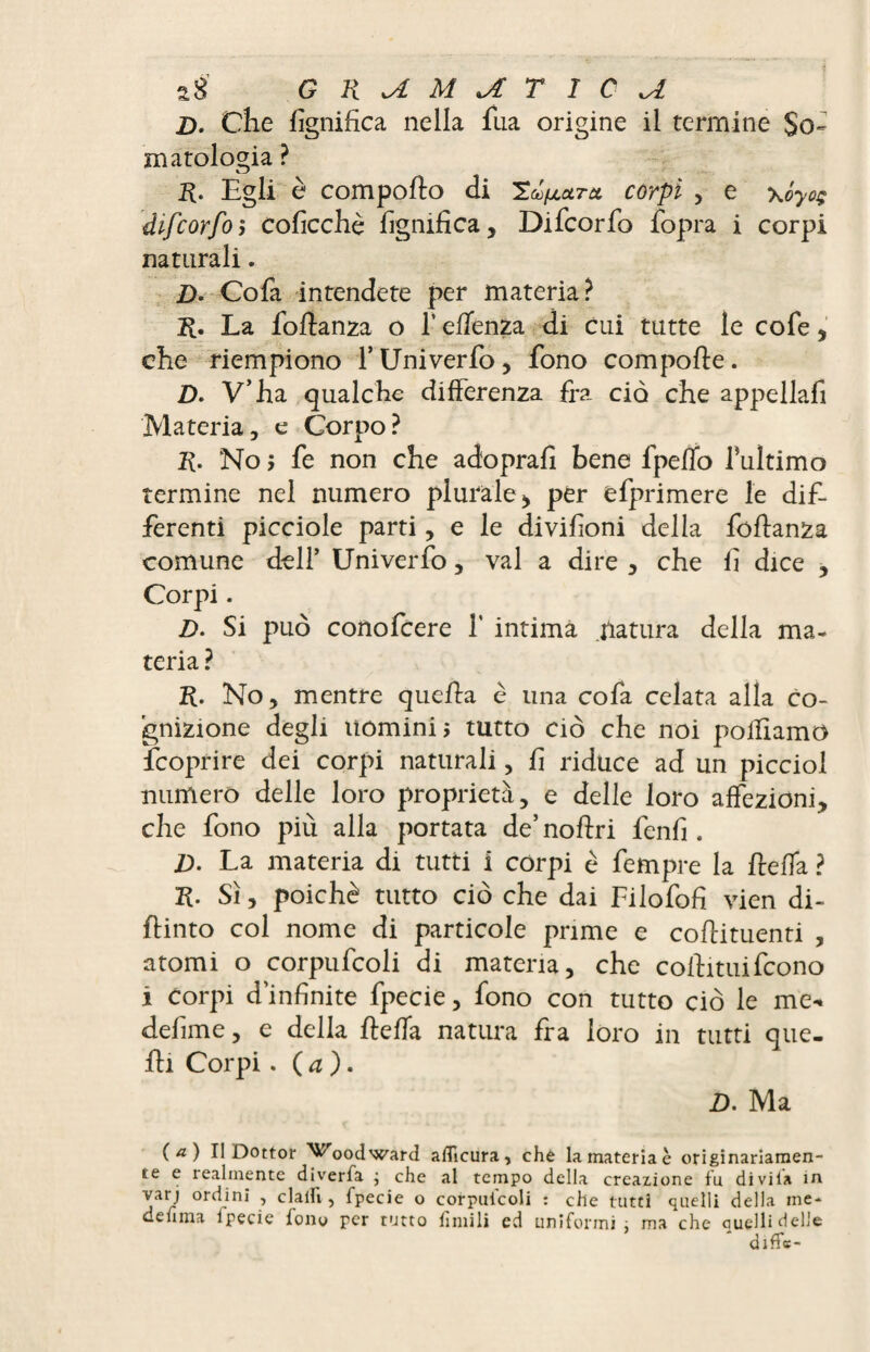 âS GKxAMJLTIC^A £>. Che lignifica nella fua origine il termine So¬ matologia ? R. Egli è compofto di TcLuctm corpi , e yjyoç difcorfoÿ coficchè lignifica, Difcorfo fopra i corpi naturali. D. Cofa intendete per materia? La foflanza o l’eflenza di cui tutte le cofe, che riempiono l’Univerfo, fono compofle. D. V’ha qualche differenza fra ciò che appellafi Materia, e Corpo? Iv No ; fe non che adoprafi bene fpeffo fultimo termine nel numero plurale* per efprimere le dif¬ ferenti picciole parti, e le divifioni delia foflanza comune dell’ Univerfo, vai a dire , che fi dice , Corpi. D. Si può conofcere f intima natura della ma¬ teria ? No, mentre quella è una cofa celata alla co¬ gnizione degli uomini, tutto ciò che noi polliamo fcoprire dei corpi naturali, fi riduce ad un picciol numero delle loro proprietà, e delle loro affezioni, che fono più alla portata de’ noflri fenfi . D. La materia di tutti i corpi è fempre la /leda ? H. Sì, poiché tutto ciò che dai Filofofi vien di- ftinto col nome di particole prime e coflituenti , atomi o corpufcoli di materia, che collimifcono i corpi d’infinite fpecie, fono con tutto ciò le me- defiline, e della fleffa natura fra loro in tutti que¬ lli Corpi. ( a ). D. Ma (a.) Il Dottor Woodward affleura, che la materia è originariamen¬ te e realmente diverta ; che al tempo della creazione fu divila in varj ordini , dalli, fpecie o corpulcoli : che tutti quelli della ine- deflma fpecie fono per tutto limili ed uniformi; ma che Quelli delle diffc-