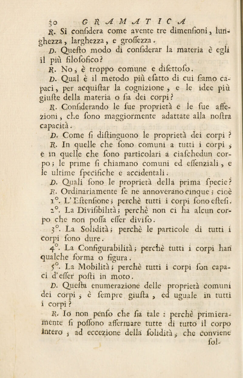 R. Si confiderà come avente tre dimenfioni, lun¬ ghezza , larghezza, e groffezza. D. Quedo modo di confiderar la materia è egli il più filofofìco? R. No, è troppo comune e dlfettofo. D. Qual è il metodo più efatto di cui famo ca¬ paci , per acquidar la cognizione , e le idee più giude della materia o fi a dei corpi? R. Confiderando le fue proprietà e le fue affe¬ zioni , che fono maggiormente adattate alla nodra capacità. D. Come fi didinguono le proprietà dei corpi ? R. In quelle che fono comuni a tutti i corpi > e in quelle che fono particolari a ciafchedun cor¬ po 5 le prime fi chiamano comuni ed effenziali , e le ultime fpecifiche e accidentali. D. Quali fono le proprietà della prima fpecie? R. Ordinariamente fe ne annoverano cinque >* cioè i°. L’Lftenfione, perchè tutti i corpi fono eftefi. 2°. La Divifibilità ; perchè non ci ha alcun cor¬ po che non poffa effer divifo. 3°. La Solidità» perchè le particole di tutti i corpi fono dure. 4°. La Configurabilità $ perchè tutti ì corpi harì qualche forma o figura. ?°. La Mobilità ; perchè tutti i corpi fon capa¬ ci d’effer podi in moto. D. Quella enumerazione delle proprietà comuni dei corpi * è fempre giuda , ed uguale in tutti i corpi ? R< Io non pènfo che fia tale : perchè primiera¬ mente fi poffono affermare tutte di tutto il corpo Intero à ad eccezione della folidità > che conviene foh