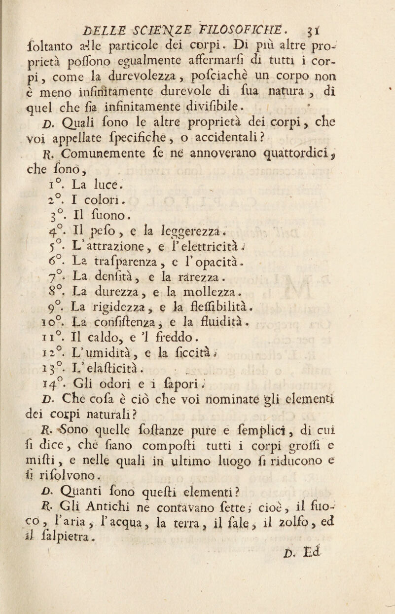 ibitanto a-lle particole dei corpi. Di piu altre pro¬ prietà poffono egualmente affermarli di tutti i cor¬ pi, come la durevolezza, pofciachè un corpo non è meno infinitamente durevole di fua natura , dì quel che fia infinitamente divisibile. D. Quali fono le altre proprietà dei corpi, che voi appellate fpecifiche, o accidentali ? R. Comunemente fe ne annoverano quattordici ^ che iòno, i°. La luce. ■n. 1°. I colon. g°. Il Tuono. 4°. Il pefo, e la leggerezza. 5°. L’attrazione, e TelettricitàJ 6°. La trafparenza , e l’opacità. 7°. La denlità, e la rarezza. S°. La durezza, e la mollezza. 9°. La rigidezza, e la flelflbilità. io0. La confidenza, e la fluidità. ii°. Il caldo, e ’1 freddo. 12°. L’umidità, e la liceità.- 13°. L’eladicità. 140. Gli odori e i fapori. D. Che cofa è ciò che voi nominate gli elementi dei corpi naturali? R. -Sono quelle fodanze pure e Semplici, di cui fi dice, che fiano com podi tutti i corpi groffi e midi, e nelle quali in ultimo luogo fi riducono e fi rifolvono. £>. Quanti fono quedi elementi? R. Gli Antichi ne contavano fette $ cioè, il fuo¬ co, l’aria, l’acqua, la terra, il Tale, il zolfo, ed il falpietra. £>, Hi