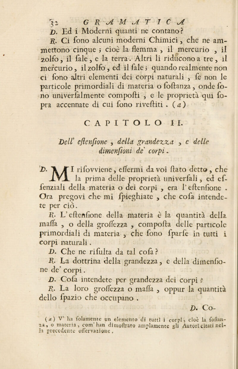 5- G R M U T T C jl D, Ed i Moderni quanti ne contano? R. Ci fono alcuni moderni Chimici, che: ne am¬ mettono cinque $ cioè la flemma , il mercurio , il 2olfo, il Tale , e la terra. Altri li riducono a tre , il mercurio, il zolfo , ed il fale ; quando realmente non ci fono altri elementi dei corpi naturali , fè non le particole primordiali di materia o foftanza, onde fo¬ no univerfalmente comporti , e le proprietà qui fo- pra accennate di cui fono invertiti . ( a ) CAPITOLO II. Deir eftcnfione , della grandezza , e delle dimenfioni de corpi. D. Tk JTl rifovviene, effermi da voi flato detto, che .IVA la prima delle proprietà univerfali, ed ef- ienziali della materia o dei corpi , era l’eftenfione . Ora pregovi che mi {pieghiate , che cofa intende¬ te per ciò. R• L’ertenfione della materia è la quantità della, malfa , o della groflezza , comporta delle particole primordiali di materia , che fono fparfe in tutti i corpi naturali. JD. Che ne rifulta da tal cofa ? R. La dottrina della grandezza, c della dimenflo- ne de’ corpi. D- Colà intendete per grandezza dei corpi ? R. La loro groflezza o mafia , oppur la quantità dello fpazio che occupano . D. Co- ( a ) V’ ha. folamente un elemento di tutti i corri, cioè la foftan- xa, o materia, com’han dimgftrato ampiamente gli Autori citati nel¬ la precedente oflervazione .