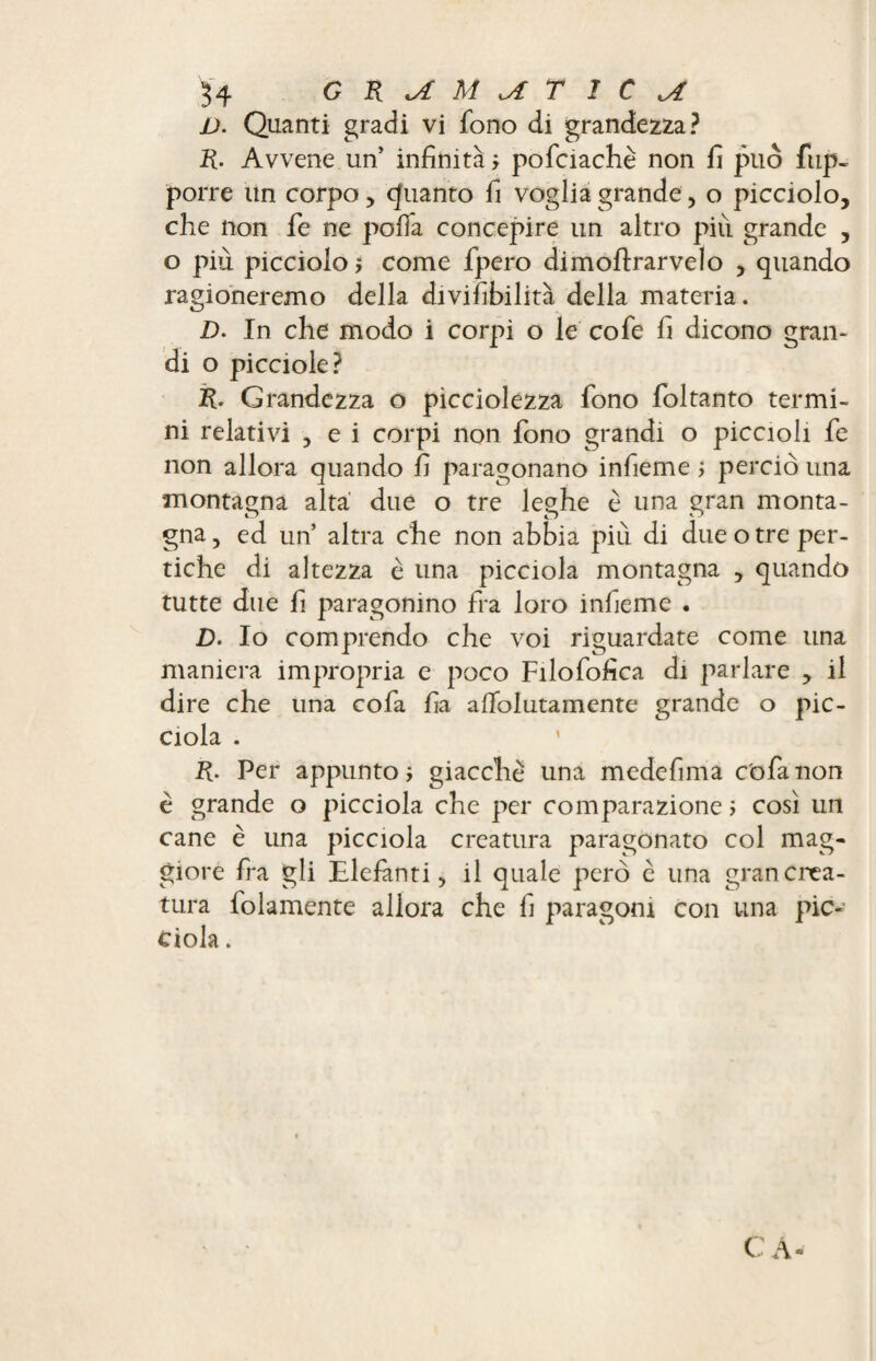 V. Quanti gradi vi fono di grandezza? R. Avvene un’ infinità ? pofciachè non fi può fup- porre un corpo, quanto fi voglia grande, o picciolo, che non fe ne polla concepire un altro più grande , o piu picciolo? come fpero dimoftrarvelo , quando ragioneremo della divifibilità della materia. D. In che modo i corpi o le cofe fi dicono gran¬ di o picciole? R. Grandezza o pìcciolezza fono foltanto termi¬ ni relativi , e i corpi non fono grandi o piccioli fe non allora quando fi paragonano infieme ? perciò una montagna alta due o tre leghe è una gran monta¬ gna , ed un’ altra che non abbia più di due o tre per¬ tiche di altezza è una picciola montagna , quando tutte due fi paragonino fra loro infieme . D. Io comprendo che voi riguardate come una maniera impropria e poco Filofofica di parlare , il dire che una cofa fia alfolutamente grande o pic¬ ciola . R. Per appunto? giacche una medefima c'ofanon è grande o picciola che per comparazione ? così un cane è una picciola creatura paragonato col mag¬ giore fra gli Elefanti, il quale però è una gran crea¬ tura folamente allora che fi paragoni con una pic¬ ciola . CA-