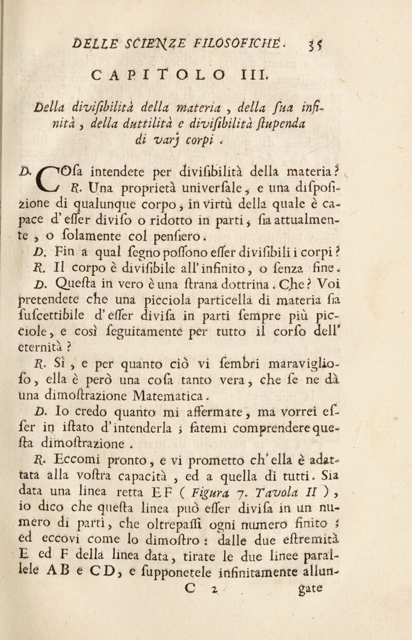 CAPITOLO III. Della divifibilità della materia , della fua infi¬ nità , della duttilità e divifibilità fiupenda di varj corpi . D. /^Qfa intendete per divifibilità della materia ? R. Una proprietà univerfale, e una difpofi- zione di qualunque corpo, in Virtù della quale è ca¬ pace d’efier divifo o ridotto in parti* fia attualmen¬ te * o folamente col penfiero. D. Fin a qual fegno poflono efier divifibili i corpi ? E. Il corpo è divifibile all’infinito, o lenza fine. D. Quella in vero è una llrana dottrina . Che? Voi pretendete che una picciola particella di materia fia fufcettibile d’efier divifa in parti Tempre più pic¬ cole, e così legatamente per tutto il corfo delF eternità ? R. Sì , e per quanto ciò vi fembri maraviglio- Io, ella è però una cola tanto vera, che fe ne dà una dimolìrazione Matematica. D. Io credo quanto mi affermate, ma vorrei e fi¬ fe r in illato d’intenderla $ fatemi comprendere que¬ lla dimolìrazione < R- Eccomi pronto, e vi prometto eh’ ella è adat¬ tata alla vollra capacità , ed a quella di tutti. Sia data una linea retta E F ( Figura 7. Tavola II ) , io dico che quella linea può efier divifa in un nu¬ mero di parti, che oltrepafil ogni numero finito > èd eccovi come lo dimollro : dalle due ellremità E ed F della linea data, tirate le due linee paral¬ lele AB e CD, e fupponetele infinitamente alluri-