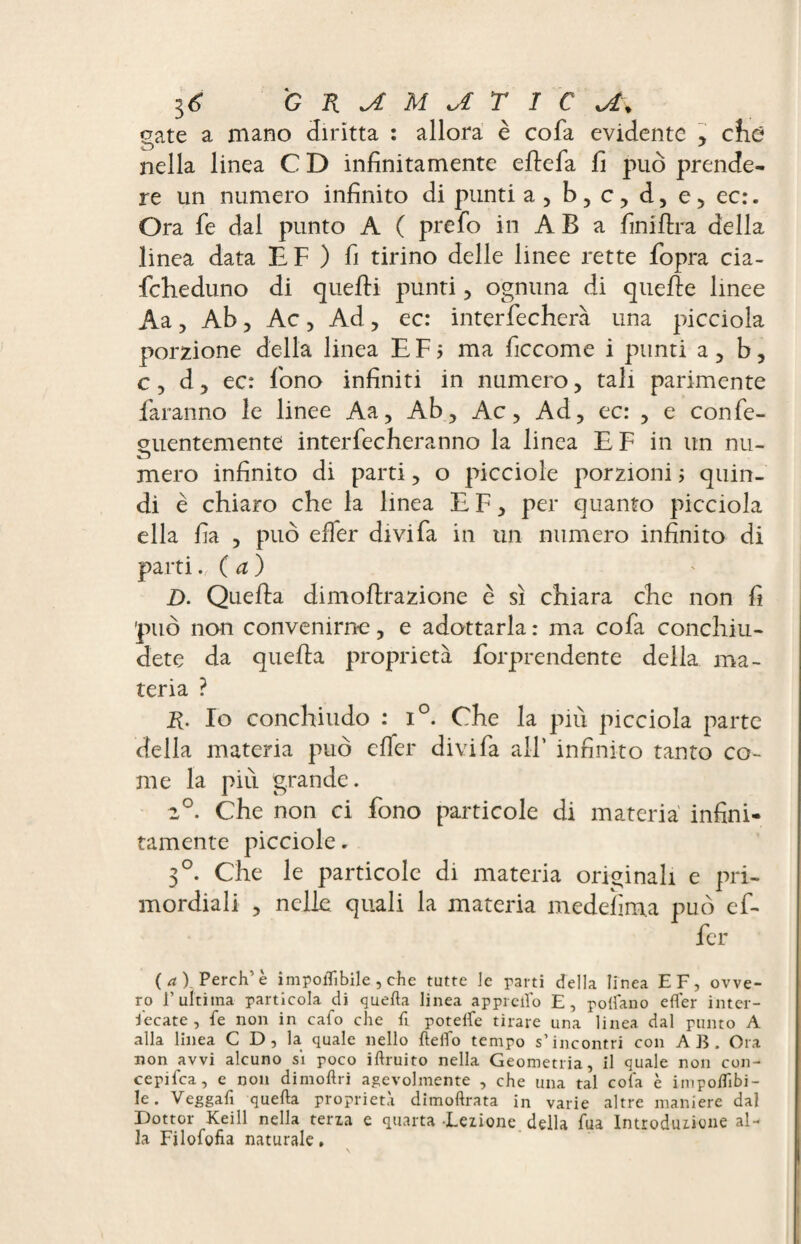 gate a mano diritta : allora è cofa evidente , cittì nella linea C D infinitamente eflefa fi può prende¬ re un numero infinito di punti a, b, c, d, e;, ec:. Ora fe dal punto A ( prefo in AB a fini lira della linea data E F ) fi tirino delle linee rette fopra cia- fcheduno di quelli punti, ognuna di quelle linee Aa, Ab, Ac , Ad , ec: interfecherà una picciola porzione della linea E F j ma ficcome i plinti a , b, c, d, ec: fono infiniti in numero, tali parimente faranno le linee Aa, Ab, Ac, Ad, ec: , e confe- ouentemente intaccheranno la linea E F in un nu- mero infinito di parti, o picciole porzioni ; quin¬ di è chiaro che la linea E F, per quanto picciola ella fia , può elfer divi fa in un numero infinito di parti. ( a ) D. Quella dimollrazione è sì chiara che non fi può non convenirne, e adottarla : ma cofa conchiu¬ dete da quella proprietà forprendente della ma¬ teria ? R. Io conchiudo : i°. Che la più picciola parte della materia può elfer divi fa all’ infinito tanto co¬ me la piti grande. 2°. Che non ci fono particole di materia infini¬ tamente picciole. 3°. Che le particole di materia originali e pri¬ mordiali , nelle quali la materia medelìm.a può ef¬ fa¬ ce) Perch’ è imponìbile , che tutte le parti della linea EF, ovve¬ ro F ultima particola di quella linea appiedo E, pollano elfer inter¬ secate, fe non in cafo che fi poteife tirare una linea dal punto A alla linea C D , la quale nello {ledo tempo s’incontri con AB. Ora non avvi alcuno si poco iftruito nella Geometria, il quale non con- cepifca, e non dimoftri agevolmente , che una tal cofa è imponìbi¬ le. Veggafi quella proprietà dimollrata in varie altre maniere dal Dottor Keill nella terza e quarta Lezione della fua Introduzione al¬ la Filofofia naturale, \