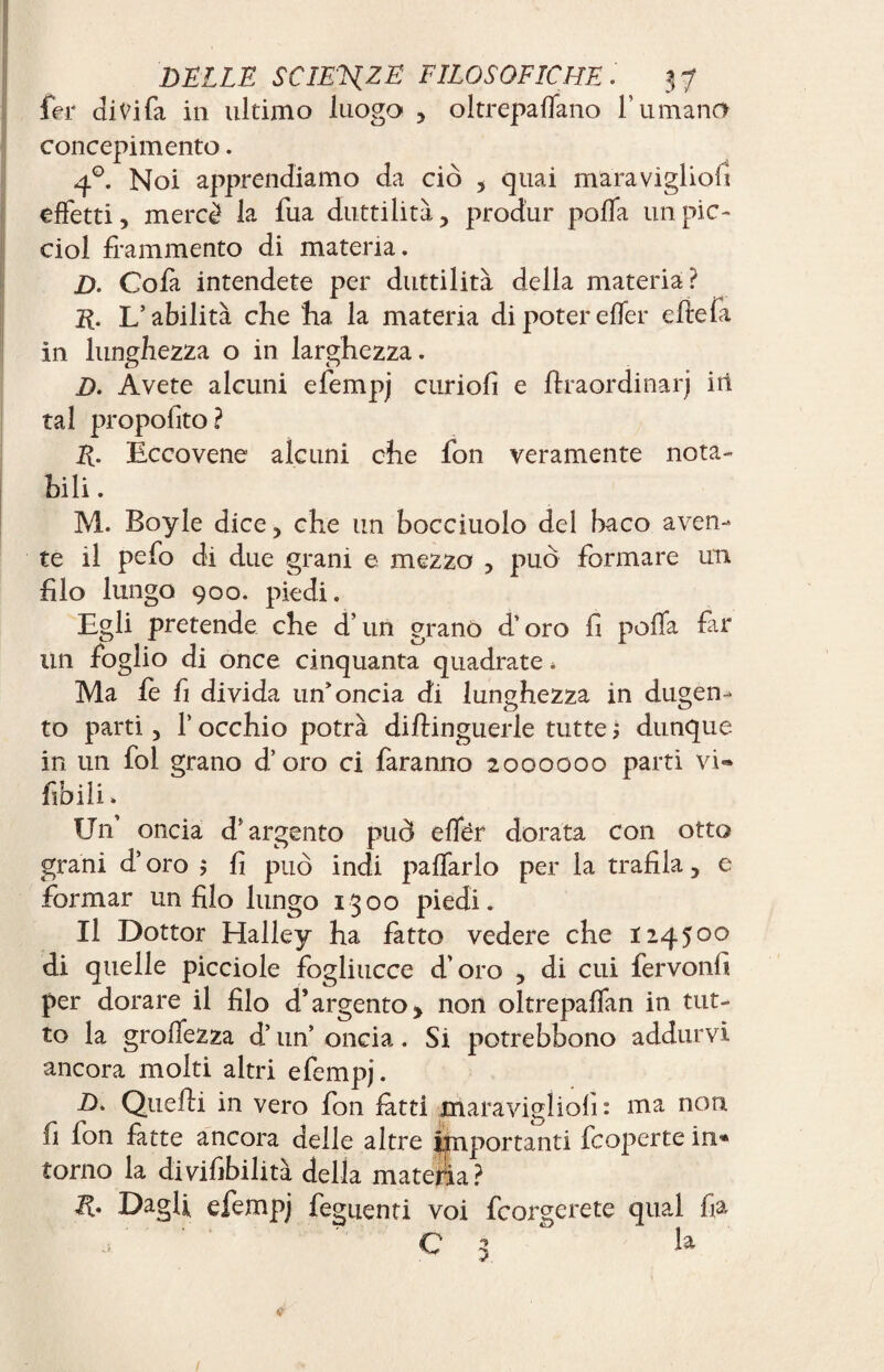 1er divifa in ultimo luogo , oltrepaffano l’umano concepimento. 4°. Noi apprendiamo da ciò 5 quai maravigliofi effetti, mercè la fua duttilità , produr poffa un pie- ciol frammento di materia. D. Cofa intendete per duttilità della materia? K. L’abilità che ha la materia di poter effer effe fa in lunghezza o in larghezza. D. Avete alcuni efempj curiofi e ffraordinarj irt tal propofito? E- Eccovene alcuni che fon veramente nota¬ bili . M. Boyle dice, che un bocciuolo del baco aven¬ te il pefo di due grani e mezzo , può formare un filo lungo 900. piedi. Egli pretende che d’un grano d’oro fi poffa far un foglio di once cinquanta quadrate * Ma le fi divida un'oncia di lunghezza in dugen- to parti, T occhio potrà diftinguerle tutte dunque in un fol grano d’oro ci faranno 2000000 parti vi- fio ili. Un oncia d’argento può effér dorata con otto grani d’oro ; fi può indi paffarlo per la trafila , e formar un filo lungo 1300 piedi. Il Dottor Halley ha fatto vedere che 124500 di quelle picciole fogliucce d’oro , di cui fervonfi per dorare il filo d’argento, non oltrepaffan in tut¬ to la groffezza d’un’ oncia. Si potrebbono addurvi ancora molti altri efempj. D. Quelli in vero fon latti maravigliofi: ma non fi fon fatte ancora delle altre importanti feoperte in¬ torno la di visibilità della materia? Dagli efempj feguenti voi feorgerete qual fia •>  C 3 la