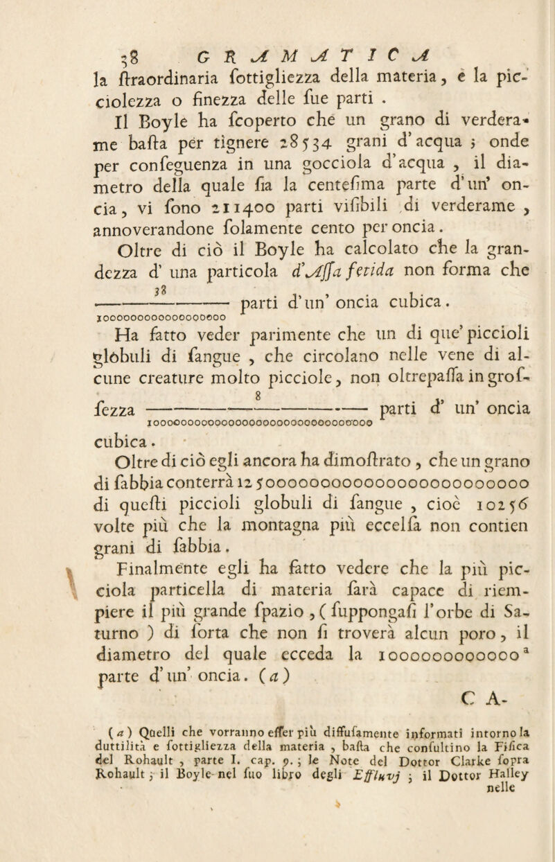 la ttraordinaria fottigliezza della materia , e la pic- ciolezza o finezza delle fue parti . Il Boyle ha {coperto che un grano di verdera* me batta per tìgnere 28534 grani d’acqua $ onde per confeguenza in una gocciola d’acqua , il dia¬ metro della quale fia la centefma parte d’un’ on¬ cia 5 vi fono 211400 parti vifìbili ai verderame , annoverandone folamente cento per oncia. Oltre di ciò il Boyle ha calcolato che la gran¬ dezza d’ una particola d’offa fetida non forma che ■—-parti d* un’oncia cubica. ïoooooooooooooQoooo Ha fatto veder parimente che un di que’piccioli glòbuli di faneue , che circolano nelle vene di al- cune creature molto picciole, non oltrepatta ingrol- fezza-*— --parti d’ un’ oncia IOOOOOOOOOOOOOOOOOOOOOOOOOOOOO'OOO cubica. Oltre di ciò egli ancora ha dimottrato , che un grano di fabbia conterrà 12 5000000000000000000000000 di quelli piccioli globuli di fangue , cioè 10256 volte più che la montagna più eccella non contien grani di fabbia. Finalmente egli ha fatto vedere che la più pic- ciola particella di materia farà capace di riem¬ piere il pili grande fpazio ,(fuppongafi l’orbe di Sa¬ turno ) di forta che non fi troverà alcun poro, il diametro del quale ecceda la x000000000000a parte d’un’ oncia. (a) C A- (<*) Quelli che vorranno efler piu diffufamente informati intorno la duttilità e fottigliezza della materia , bada che consultino la Fide a del Rohault , parte I. cap. 9. ; le Note del Dottor Clarke fopra Rohault 3 il Boyle nel fuo libro degli Effluvj 3 il Dottor Halley nelle