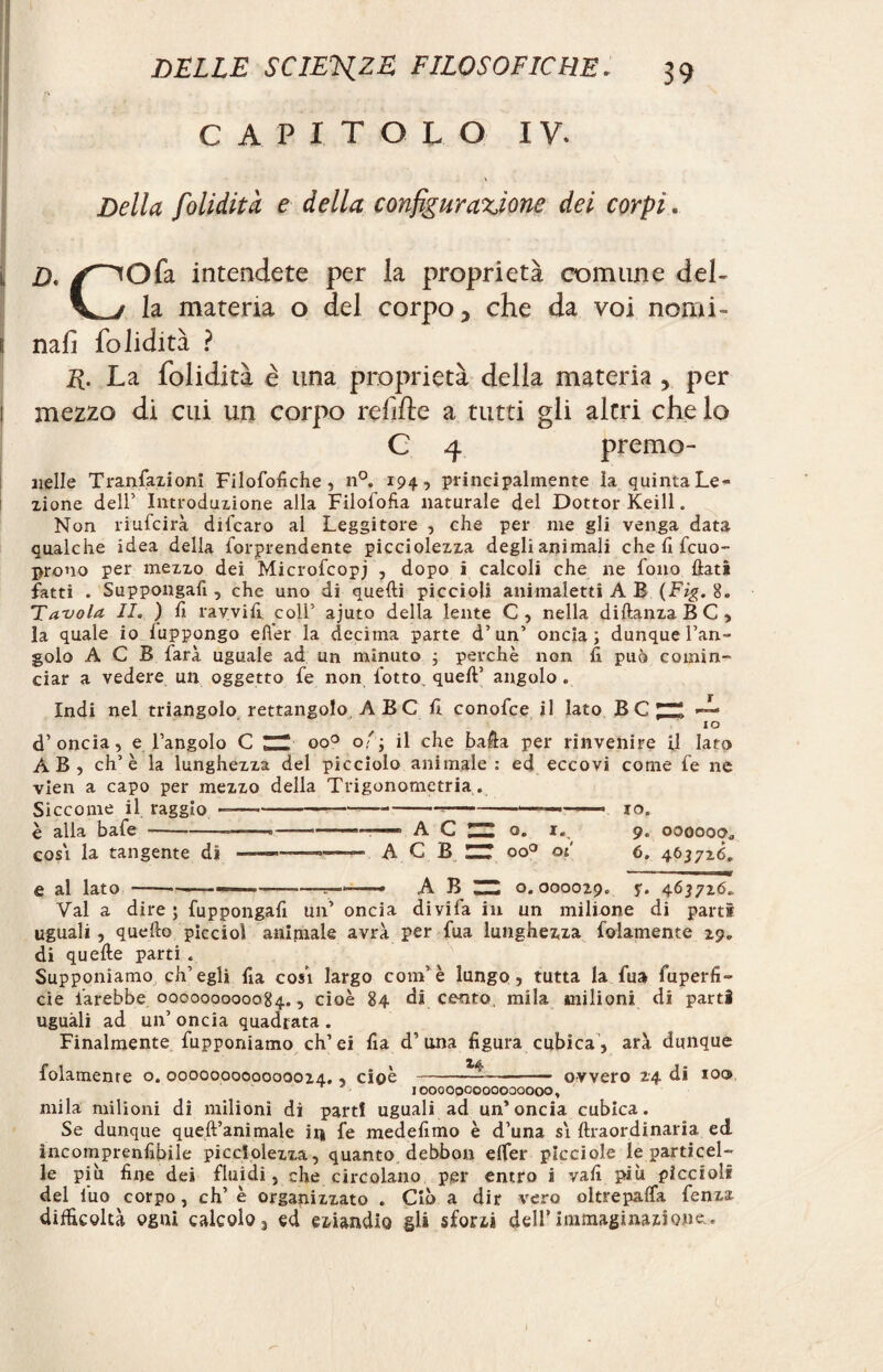 CAPITOLO IV. Della folidità e della configurazione dei corpi. j d. y^Ofa intendete per la proprietà comune del- la materia o del corpo 5 che da voi nomi¬ li nalì folidità ? E. La folidità è una proprietà della materia , per mezzo di cui un corpo refifte a tutti gii altri che lo C 4 premo- nelle Transazioni Filofofiche, n°. 194, principalmente la quinta Le¬ zione dell’ Introduzione alla Filosofìa naturale del Dottor Keill. Non riufcirà difcaro al Leggitore , che per me gli venga data qualche idea della forprendente picciolezza degli animali che fi fcuo- prono per mezzo dei Microfcopj , dopo i calcoli che ne fono flati fatti . Suppongati, che uno di quelli piccioli animaletti A E (Fig. 8. Tavola II. ) fi ravviti coll’ ajuto della lente C, nella diftanzaBC, la quale io luppongo e Iter la decima parte d’un’ oncia; dunque l’an¬ golo A C B farà uguale ad un minuto ; perchè non fi può comin¬ ciar a vedere un oggetto te non fiotto quell’ angolo . Indi nel triangolo rettangolo. A B C fi conofce il lato BC^ A IO d’oncia, e l’angolo C ZH oo° 0'; il che bafla per rinvenire il Iato AB, eh’è la lunghezza del picciolo animale : ed eccovi come te ne vien a capo per mezzo della Trigonometria . Siccome il raggio ----—-» io. è alla bate *--—.-,— » . A C ZZ o. 1. 9. oooooc* cosi la tangente di -———- A C B UT oo° 01 6. 463726. e al lato ----—-r-—— A B ~ o. 000029. y. 463726. Val a dire ; fuppongafi un’ oncia divifa in un milione di parti uguali, quello piccioì animale avrà per tua lunghezza fedamente 29» di quefte parti . Supponiamo ch’egli fia cosi largo confié lungo, tutta la tua fuperfi- cie farebbe 000000000084., cioè 84 di cento, mila milioni di parti uguali ad un’ oncia quadrata . Finalmente fupponiamo ch’ei fia d’una figura cubica , arà dunque folamenre o. 000000000000024., cioè-ovvero 24 di io® IOOOOOOOOOOOQOOO, mila milioni di milioni di part! uguali ad un’oncia cubica. Se dunque quell’animale in fe medefimo è d’una si ftraordinaria ed incomprenfibile picciolezza, quanto debbon elfer picciole le particel¬ le più fine dei fluidi, che circolano per entro i vali più piccioli del luo corpo, eh’ è organizzato . Ciò a dir vero oltrepalfa fenza difficoltà ogni calcolo, ed eziandio gli sforzi dell’immaginazione..