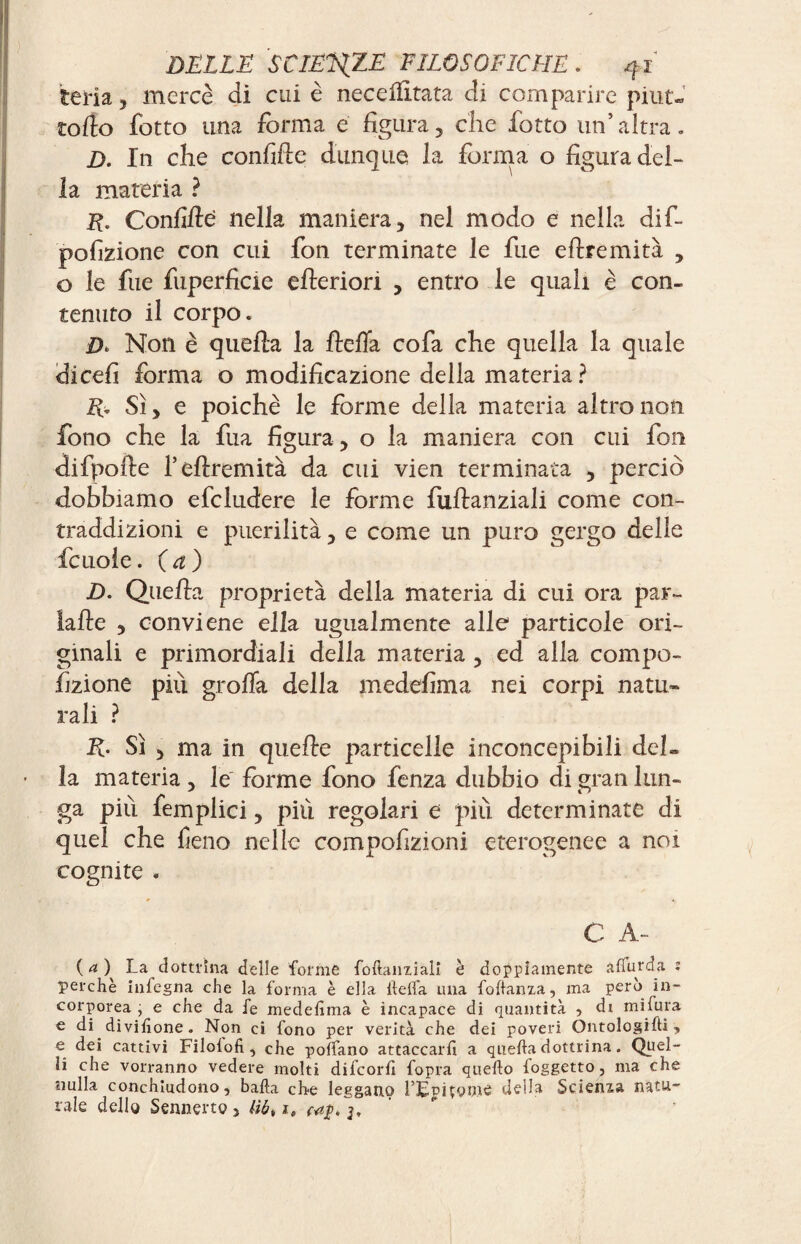 teria, mercè di cui è necdfitata di comparire pirite torto fotto una forma e figura, che fiotto un’altra, D. In che confirte dunque la forma o figura del¬ la materia ? E. Confirte nella maniera, nel modo e nella difi- pofizione con cui fon terminate le fiue eftremità , o le fue fuperficie citeriori , entro le quali è con¬ tenuto il corpo. Non è quella la ftefia cola che quella la quale dicefi forma o modificazione della materia ? R* Sì, e poiché le forme della materia altro non fono che la fitta figura, o la maniera con cui fon difpofte l’ertremità da cui vien terminata , perciò dobbiamo deludere le forme fiuftanziali come con¬ traddizioni e puerilità, e come un puro gergo delle ficuoie. (a ) D. Quella proprietà della materia di cui ora par- falle , conviene ella ugualmente alle particole ori¬ ginali e primordiali della materia , ed alla compa¬ rtizione piu grolla della medefima nei corpi natu¬ rali ? K. Sì , ma in quelle particelle inconcepibili del~ la materia , le forme fono fienza dubbio di gran lun¬ ga piti femplici, più regolari e pili determinate di quel che fieno nelle compofizioni eterogenee a noi cognite . C A- ( <* ) La dottrina delle forme foftanzialì è doppiamente affurda : perchè infogna che la forma è ella llelfa una follanza, ma però in¬ corporea , e che da fe medefima è incapace di quantità ? di mi fura e di divifione. Non ci fono per verità che dei poveri Óntologifti, e dei cattivi Filolofi, che polfano attaccarli a quella dottrina. Quel¬ li che vorranno vedere molti difeorfi fopra quello foggetto, ma che nulla conchiudono, balla che leggano l’EpiÇQine deila Scienza natu¬ rale dello Sennerto, liòt ie