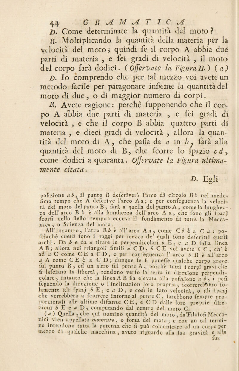 JD. Come determinate la quantità del moto ? 11. Moltipllcando la quantità della materia per la velocità del moto $ quirìdi fe il corpo A abbia due parti di materia 5 e fei gradi di velocità 5 il moto del corpo farà dodici. (Offervate la Figurali.) (a) £). Io comprendo che per tal mezzo voi avete un metodo fàcile per paragonare infeme la quantità del moto di due, o di maggior numero di corpi. R. Avete ragione: perchè fupponendo che il cor¬ po A abbia due parti di materia ? e fei gradi di velocità , e che il corpo B abbia quattro parti di materia , e dieci gradi di velocità , allora la quan¬ tità del moto di A > che palla da a in b , farà alla quantità del moto di B > che fcorre lo fpazio c d y come dodici a quaranta. Ojjervate la Figura ultima¬ mente citata. D. Egli porzione ab, il punto B defcriverà l’arco di cìrcolo Bb nel mede- lìmo tempo che A defcrive l’arco Àa; e per confeguenza la veloci¬ tà del moto del punto B, farà a quella del punto A, come la lunghez¬ za dell’arco B b è alla lunghezza dell’arco A a, che fono gli fpazj fcorfi nello fteffo tempo : eccovi il fondamento di tutta la Mecca¬ nica, o Scienza del moto. All’incontro, l’arco Bb c all’arco Ad, come Ci è a C a : po- fciachè quelli iono i raggi per mezzo de’ quali fono defcritti quefti archi . Da b e da. a tirate le perpendicolari b E , e a D fulla linea A B ; allora nei triangoli fimili d CD, i CE voi avete b C , eh’ è ad a C come CE a CD, e per confeguenza 1’ arco b B è all’arco a A come CE è a C D ; dunque fe fi ponelfe qualche corpo grave, fui punto B , ed un altro fui punto A, poiché tutti i corpi gravi che fi lafciano in libertà, tendono verfo la terra in direzione perpendi¬ colare, intanto che la linea AB fia elevata alla porzione ab, i peli feguendo la direzione o l’inclinazion loro propria, fcorrerelAero fo- lamente gli fpazj 6E,e^D,e cosi le loro velocità, o gli fpazj che verrebbero a feorrere intorno al punto C, farebbono fempre pro¬ porzionali alle ultime difìanze CE, e CD dalle loro preprie dire¬ zioni b E e a D, computando dal centro del moto C. (a) Quella , che qui nomino quantità del moto , da’Filofofi Mecca¬ nici vien appellata momento, o forza del moto; e con un tal termi¬ ne intendono tutta la potenza che ü può comunicare ad un corpo per mezzo di qualche macchina, avuto riguardo alla l'uà gravità e alla fua
