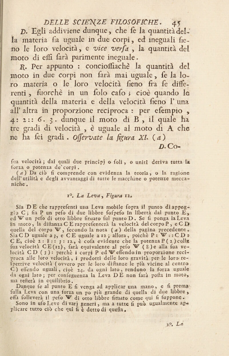 B. Egli addiviene dunque, che fe la quantità del¬ la materia fia uguale in due corpi, ed ineguali fie¬ no le loro velocità, e vice ver fa , la quantità del moto di efïi farà parimente ineguale. Per appunto : conciofiiachè la quantità del moto in due corpi non farà mai uguale, fe la lo¬ ro materia o le loro velocità fieno fra fe diffe¬ renti , fuorché in un folo cafo ; cioè quando le quantità della materia e della velocità fieno f una all’ altra in proporzione reciproca : per efempio , 4: 2:: 6. 3. dunque il moto di B , il quale ha tre gradi di velocità , è uguale al moto di A che ne ha fei gradi . offer vate la figura XL (a) D- Co*» fua velocità ; dai quali due principi o foli , o uniti deriva tutta la forza o potenza de’ corpi. (a) Da eia lì comprende con evidenza la teoria, o la ragione dell’utilità e degli avvantaggi di tutte le macelline o potenze mecca¬ niche . / i°. La Leva, Figura 12» Sia D E che rapprefenti una Leva mobile fopra il punto dì appog¬ gio C ; lia P un pefo di due libbre fofpefo in libertà dal punto E, edW un pefo di otto libbre fituato fui punto D. Se fi ponga la Leva in moto , la diltanza C E rapprefenterà la velocità del corpo P, eCD quella del corpo ’^r, fecondo la nota (a) della pagina precedente. Sia C D uguale a 3, e CE uguale a 12 ; allora, poiché P : W : : C D : CE, cioè 2 : 8 : 3 : iz, è cofa evidente che la potenza P ( 2 ) coll* fua velocità CE(n), farà equivalente al pefo W (8)e alla fua ve¬ locità CD (3)'- perchè i corpi P ed W elfendo in proporzione reci¬ proca alle loro velocità, i prodotti delle loro gravità per le loro re- fpettive velocità ( ovvero per le loro diftanze le piu vicine al centro C) efi’endo uguali, cioè 24. da ogni lato, rendono la forza uguale da ogni lato; per confeguenza la Leva DE non farà polla in moto, ma rellerà in equilibrio. Dunque fe al punto E lì venga ad applicar una mano, e lì prem?/ fulla Leva con una forza un po più grande di quella di due libbre , effa folleverà il pefo di otto libbre lìtuato come qui lì luppone. Sono in ufo Leve di varj generi, ma a tutte fi può ugualmente ap« plicare tutto ciò che qui lì è detto di quella. 2?. La
