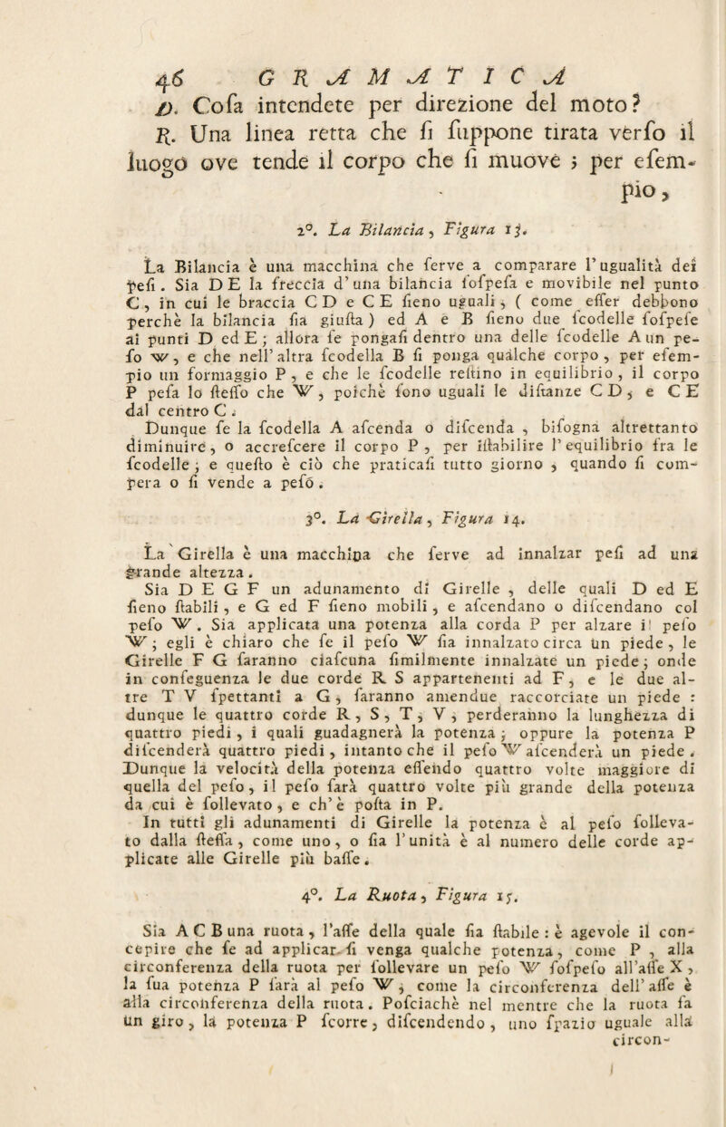 4 6 G K kA M kA T ICA />. Cofa intendete per direzione del moto? H. Una linea retta che fi fuppone tirata vLrfo il luogo ove tende il corpo che fi muove $ per e ferri- pio, 2°. La Bilancia , Figura ijf* La Bilancia è una macchina che ferve a comparare l’ugualità dei pefi . Sia D E la freccia d’una bilancia iofpefa e movibile nel punto G, in cui le braccia CD e CE fieno uguali * ( come effer debbono perchè la bilancia fia giuba ) ed A e B fieno due fcodelle fofpef'e ai punti D ed E ; allora le pongali dentro una delle fcodelle A un pe- fo w, e che nell’altra fcodella B fi ponga qualche corpo, per efem- pio un formaggio P , e che le fcodelle reltino in equilibrio , il corpo P pefa lo beffo che V, poiché fono uguali le diftanze CD* e CE dal centro C ì Dunque fe la fcodella A afcenda o difcenda , bifogna altrettanto diminuire, o accrefcere il corpo P, per ibabilire l’equilibrio Ira le fcodelle ; e quebo è ciò che praticali tutto giorno , quando fi com¬ pera o fi vende a pefó . 3°. La -Girella, Figura 14, La Girella è una macchina che ferve ad innalzar peli ad una grande altezza. Sia D E G F un adunamento di Girelle , delle quali D ed E fieno babili , e G ed F fieno mobili, e afcendano o difcendano col pefo VC . Sia applicata una potenza alla corda P per alzare i! pelo VSC ; egli è chiaro che fe il pefo ^ fia innalzato circa tin piede , le Girelle F G faranno ciafcuna fimilmente innalzate un piede ; onde in confeguenza le due corde R S appartenenti ad F, e le due al¬ tre T V fpettantl a G, faranno amendue raccorciate un piede : dunque le quattro corde R, S, T, V, perderanno la lunghezza di quattro piedi, i quali guadagnerà la potenza -, oppure la potenza P diicenderà quattro piedi, intanto che il pefo afcenderà un piede. Dunque la velocità della potenza effehdo quattro volte maggiore di quella del pefo, il pefo farà quattro volte piu grande della potenza da cui è follevato, e eh’è pofta in P. In tutti gli adunamenti di Girelle la potenza è al pefo folleva¬ to dalla beffi, come uno, o fia l’unità è al numero delle corde ap- plicate alle Girelle più baffe. 4°. La Ruotai Figura ijq Sia A C B una ruota, l’affe della quale fia babile : è agevole il con¬ cepire che fe ad applicar-fi venga qualche potenza, come P , alla circonferenza della ruota per follevare un pefo 'W fofpefo all’affe X > la fua potenza P farà al pefo W, come la circonferenza dell’affé è alla circonferenza della ruota. Pofciachè nel mentre che la ruota fa Un giro, la potenza P feorre, difendendo , uno fpazio uguale alla circon-