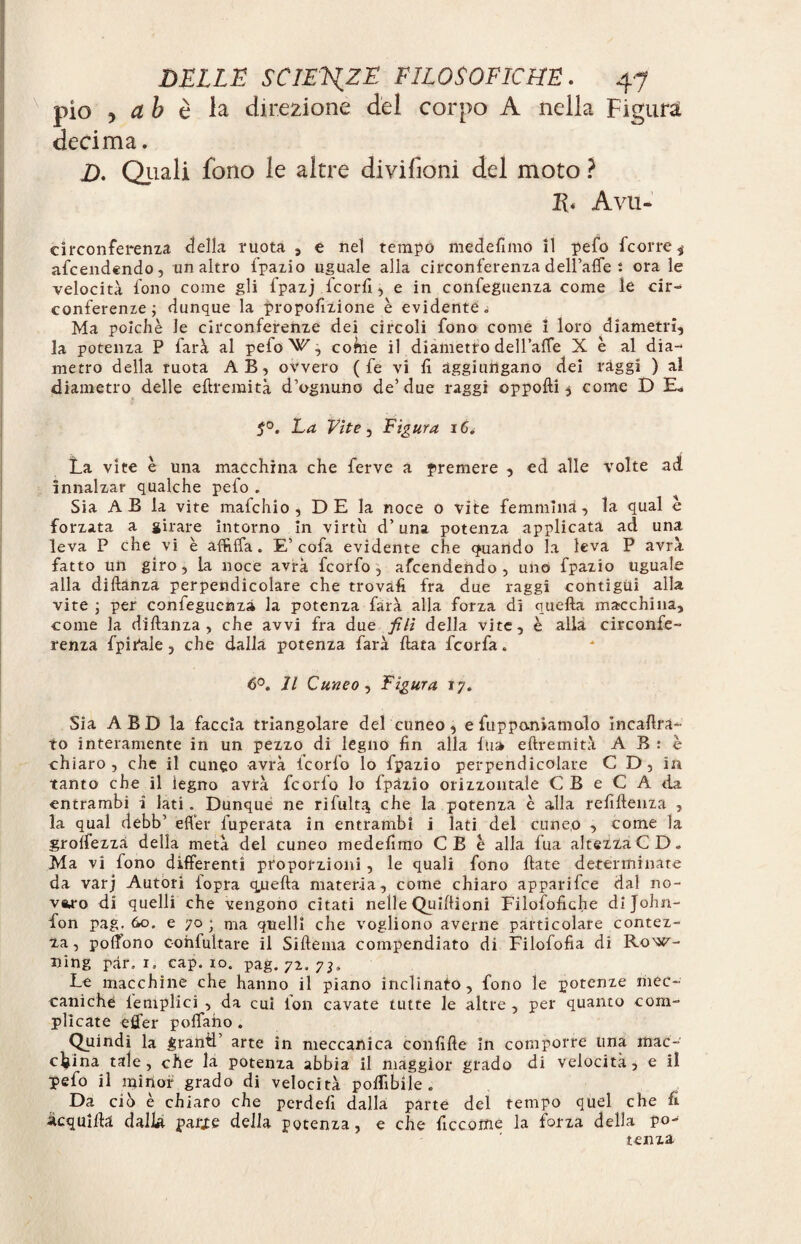 pio j ab è la direzione del corpo A nella Figura decima. D. Quali fono le altre divifioni del moto ? E* A Vii- circonferenza <3ella ruota , e nel tempo me de fimo il pefo fcorre ,■ afcendendo, un altro fpazio uguale alla circonferenza deH’afie : ora le velocità fono come gli fpazj fcorfi, e in confeguenza come le cir¬ conferenze; dunque la proporzione è evidente. Ma poiché le circonferenze dei circoli fono come 1 loro diametri, la potenza P farà al pefo ^, cohie il diametro dell’affe X è al dia¬ metro della ruota AB, ovvero ( fe vi fi aggiungano dei ràggi ) al diametro delle eftremità d’ognuno de’due raggi oppofti * come D E. La Vite, Figura 16. La vite è una macchina che ferve a premere , ed alle volte ad innalzar qualche pefo . Sia A B la vite mafchio , D E la noce o vite femmina, la qual e forzata a girare intorno in virtù d’una potenza applicata ad una leva P che vi è affitta . E’cofa evidente che quando la leva P avrà fatto un giro, la noce avrà fcorfo , afcendendo, uno fpazio uguale alla diftanza perpendicolare che trovali fra due raggi contigui alla vite ; per confeguenza la potenza farà alla forza di quella macchina, come la diftanza, che avvi fra due fili della vite, è alla circonfe¬ renza fpiPale , che dalla potenza farà Hata fcorfa. 6°. Il Cuneo, Figura 17. Sia A B D la faccia triangolare del cuneo , e fiipponiamolo incaftrà- to interamente in un pezzo di legno fin alla fu» eftremità A B : è chiaro, che il cuneo avrà fcorfo lo fpazio perpendicolare C D , in tanto che il legno avrà fcorfo lo fpazio orizzontale C B e C A da entrambi ì lati. Dunque ne rifult^ che la potenza è alla refiftenza , la qual debb’ etter fuperata in entrambi i lati del cuneo , come la grottezzA della metà del cuneo medefimo CB è alla fua altezza CD. Ma vi fono differenti proporzioni, le quali fono fiate determinate da varj Autori {opra qjuefta materia, come chiaro apparifce dal no¬ varo di quelli che vengono citati nelle Quiftioni Filosòfiche dijohn- fon pag. &o. e 70; ma quelli che vogliono averne particolare contez¬ za , poflono confultare il Siftema compendiato di Filofofia di Row- ning par, 1. cap. io. pag. 72, 7}* Le macchine che hanno il piano inclinato, fono le potenze mec¬ caniche {empiici , da cui lon cavate tutte le altre , per quanto com¬ plicate etter pollano . Quindi la grand’ arte in meccanica confitte in comporre una mac¬ china tale, che la potenza abbia il maggior grado di velocità, e il pefo il minor grado di velocità polfibile . Da ciò è chiaro che perdetti dalla parte del tempo quel che fi Acquitta dalla parie della potenza, e che ficcome la forza della po¬ tenza