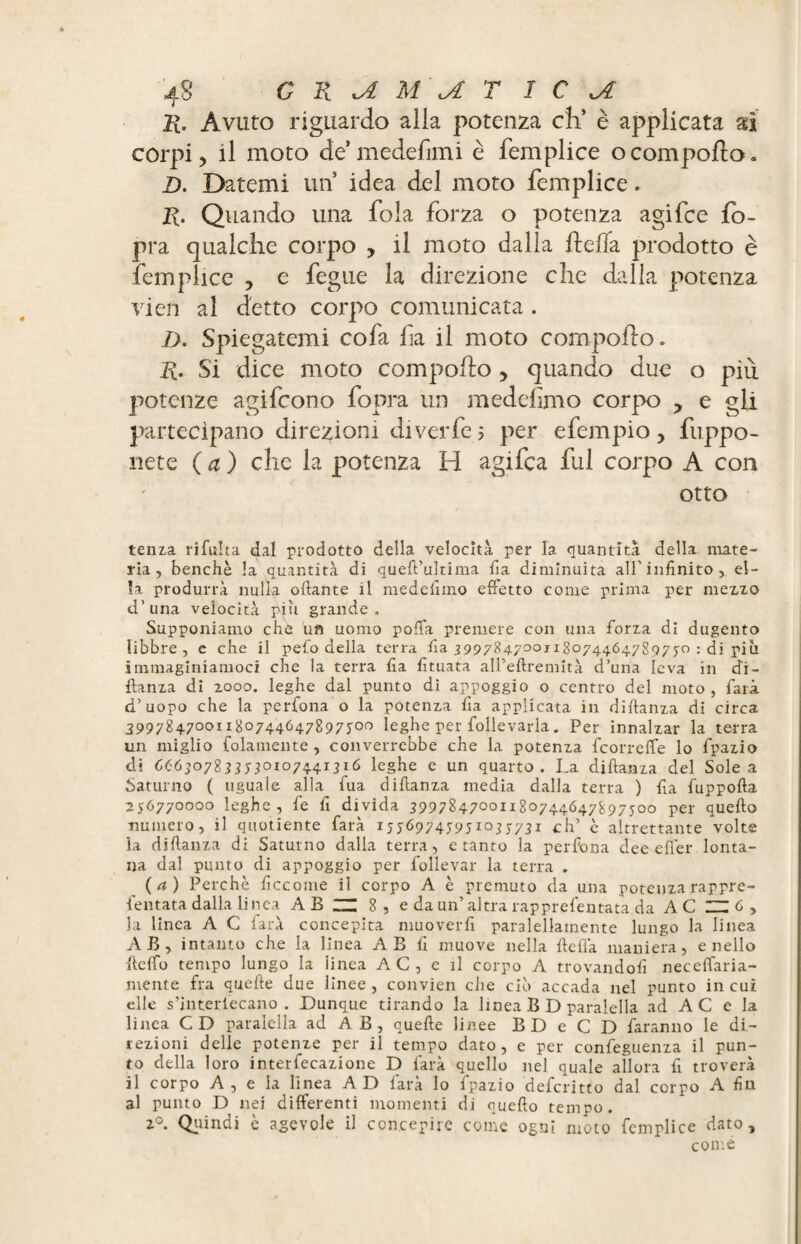 11. Avuto riguardo alla potenza eh’ è applicata ai corpi) il moto de1 medefimi è femplice ocomporto» D. Datemi un idea del moto femplice. R. Quando una fola forza o potenza agi fee fo- pra qualche corpo , il moto dalla rteffa prodotto è femplice , e fegue la direzione che dalla potenza vieti al detto corpo comunicata . D. Spiegatemi cofa fa il moto comporto. R. Si dice moto comporto 5 quando due o più potenze agifeono fopra un medefmo corpo y e gli partecipano direzioni diverfe 5 per efempio y fùppo- nete ( a ) che la potenza H agifca fui corpo A con otto tenz,a rifulta dal prodotto della velocità per la quantità della mate¬ ria, benché la quantità di queft’ulrima lia diminuita all'infinito, el¬ la produrrà nulla oliarne il medefimo effetto come prima per mezzo d’una velocità piu grande. Supponiamo che un uomo polla premere con una forza di dugento libbre, e ebe il pelo della terra fia 3997%4-7°°i 180744.64.7897 50 : di più immaginiamoci che la terra fia fituata aU’eftremita d’una leva in di- llanza di 2000. leghe dal punto di appoggio o centro del moto , farà d’uopo che la perfona o la potenza fia applicata in diltanza di circa 3997247001180744647897700 leghe per follevarla. Per innalzar la terra un miglio {blamente, converrebbe che la potenza feorreffe lo fpazio di 666307833530107441316 leghe e un quarto. La diffama del Sole a Satuino ( uguale alla fua diflanza media dalla terra ) fia fuppofta 256770000 leghe, fe fi divida 3997%4-7°°u%°74-4-647%975oo per quello numero, il quotiente farà 15J6974595X035731 eh’ è altrettante volte la diflanza di Saturno dalla terra, e tanto la perfona dee e fier lonta¬ na dal punto di appoggio per follevar la terra . (a) Perchè ficcome il corpo A è premuto da una potenza rappre- fentata dalla linea AB “ 8, e da un’altra rapprefentata da A C ZH 6 , la linea A C farà concepita muoverli paralellatnente lungo la linea AB, intanto che la linea A B fi muove nella fteflà maniera, e nello lleffo tempo lungo la linea A C , e il corpo A trovandoli neceffaria- mente fra quelle due linee, convien che ciò accada nel punto in cui elle s’interiecano . Dunque tirando la linea B D paralella ad A C e la linea CD paralella ad A B , quelle linee BD e C D faranno le di¬ rezioni delle potenze per il tempo dato, e per confeguenza il pun¬ to della loro interfecazione D farà quello nel quale allora fi troverà il corpo A , e la linea AD farà lo fpazio deformo dal corpo A fin al punto D nei differenti momenti di quello tempo. 20. Quindi è agevole il concepire come ogni moto femplice dato, come