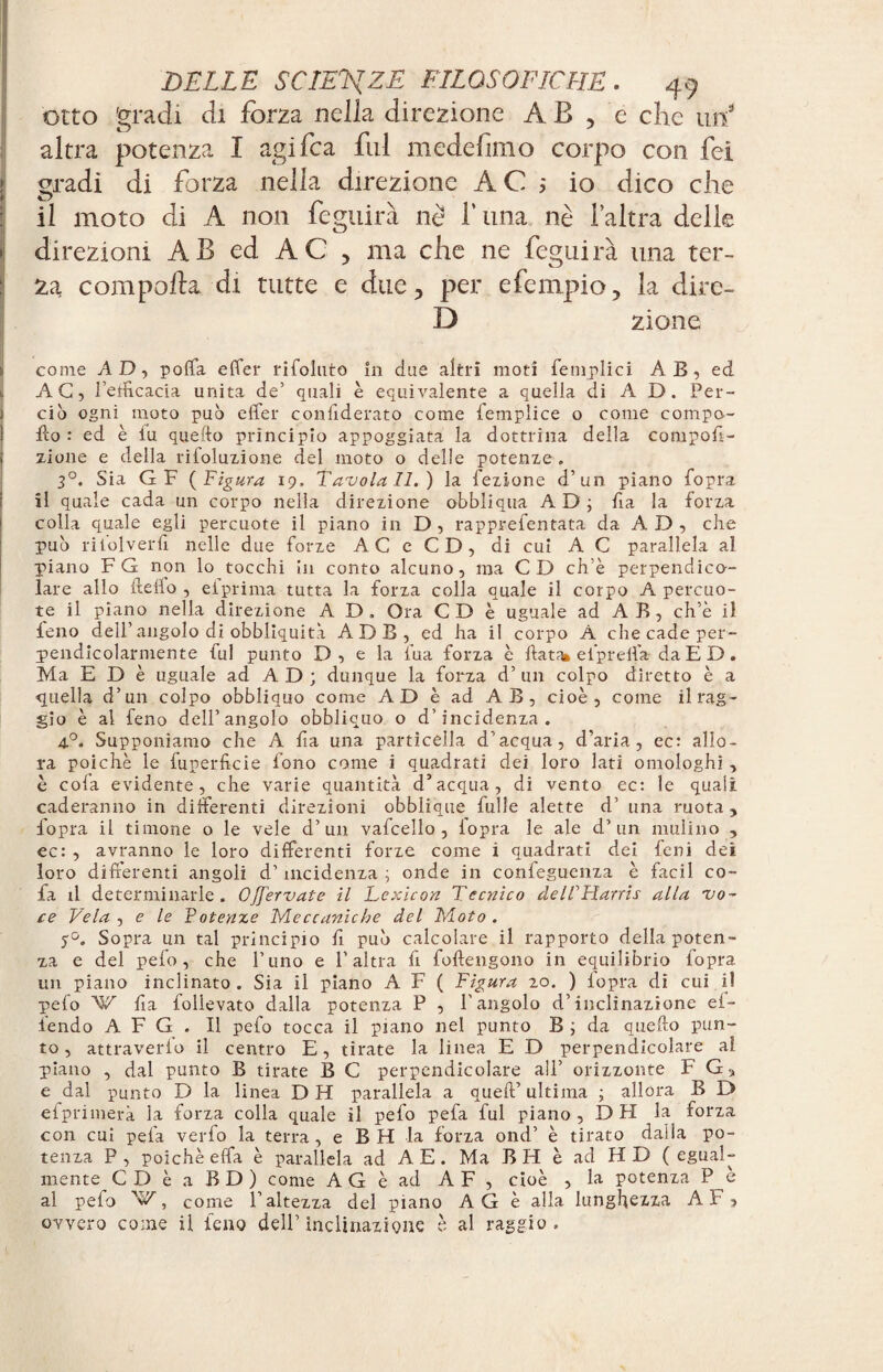 otto gradi di forza nella direzione AB , e che mf altra potenza I agifca fui medefimo corpo con fei gradì di forza nella direzione A C 5 io dico che il moto di A non feguirà nè f una nè laltra delie direzioni AB ed AC , ma che ne feguirà una ter- ZcL compofta di tutte e due, per efempio, la dire- D zione come AD, poffa effer ribollito in due altri moti femplici A B, ed k AG, l’etficacia unita de’ quali è equivalente a quella di A D. Per¬ ciò ogni moto può effer confiderato come femplice o come compa¬ tto : ed è fu quello principio appoggiata la dottrina della compofì- zione e della rifoluzione del moto o delle potenze . 3°. Sia G F (Figura 19, Tavola II.) la fezione d’un piano fopra il quale cada un corpo nella direzione obbliqua AD; fa la forza colla quale egli percuote il piano in D , rapprefentata da A D , che può riiolverfi nelle due forze AC e CD, di cui A C parallela al piano F G non lo tocchi in conto alcuno, ma CD ch’è perpendico¬ lare allo deffo , elprima tutta la forza colla quale il corpo A percuo¬ te il piano nella direzione A D. Ora CD è uguale ad A B , ch’è il feno dell’angolo di obbliquità ADB, ed ha il corpo A che cade per¬ pendicolarmente fui punto D , e la fua forza è ftatffc el’prelfa da E D. Ma E D è uguale ad A D ; dunque la forza d’ un colpo diretto è a quella d’un colpo obbliquo come AD è ad AB, cioè, come il rag¬ gio è al feno dell’angolo obbliquo o d’incidenza. 4°. Supponiamo che A fia una particella d’acqua, d’aria, ec: allo¬ ra poiché le fuperficie fono come i quadrati dei loro lati omologhi , è cofa evidente, che varie quantità d’acqua, di vento ec: le quali caderanno in differenti direzioni obblique fulle alette d’ una ruota, fopra il timone o le vele d’un vafcello , iopra le ale d’un mulino , ec: , avranno le loro differenti forze come i quadrati dei feni dei loro differenti angoli d’incidenza ; onde in confeguenza è facil co- fa il determinarle. Offervate M Lexicon Tecnico delTHarris alla vo¬ ce Vela , e le Potenze Meccaniche del Moto. 5°. Sopra un tal principio fi può calcolare il rapporto della poten¬ za e del pefo, che fimo e l'altra fr foftengono in equilibrio fopra un piano inclinato . Sia il piano A F ( Figura 20. ) iopra di cui il pelo W fa follevato dalla potenza P , l'angolo d’inclinazione ef- iendo A F G . Il pefo tocca il piano nel punto B ; da quello pun¬ to , attraverio il centro E, tirate la linea E D perpendicolare al. piano , dal punto B tirate B C perpendicolare all’ orizzonte F G, e dal punto D la linea DH parallela a quell’ ultima ; allora B D efprimerà la forza colla quale il pefo pefa fui piano, D H la forza con cui pela verfo la terra, e B H la forza ond’ è tirato dalla po¬ tenza P , poiché effa è parallela ad A E. Ma B H è ad H D ( egual¬ mente C D è a B D ) come A G è ad A F , cioè , la potenza P è al pefo 'W, come l’altezza del piano AG è alla lunghezza A F, ovvero come il feno dell’inclinazione è al raggio.