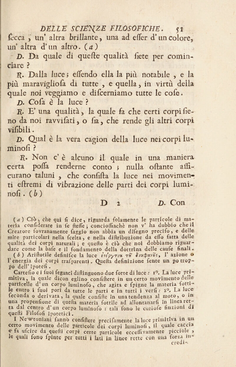 fiacca y un’ altra brillante, una ad efler d9 un colore^ un altra d’un altro. ( a ) D. Da quale di quelle qualità liete per comin- t dare ? K. Dalla luce? eflendo ella la più notabile , e la più maravigliofa di tutte , e quella, in virtù delia quale noi veggiamo e difcerniamo tutte le cofe. D- Co fa è la luce ? K* E’ una qualità la quale fa che certi corpi fie¬ no da noi ravvifati y o fia, che rende gli altri corpi vifibili. Z). Qual è la vera cagion della luce nei corpi lu* i minofi ? K» Non c’ è alcuno il quale in una maniera certa poffa renderne conto > nulla ollante afli- i curano taluni , che confilla la luce nei movimen¬ ti eftremi di vibrazione delle parti dei corpi lumi¬ nali . ( b ) Di D> Con {a) Ciò, che qui fi dice, riguarda folamehte le particole di ma¬ teria confiderate in le He lfe ; conciolfiachè non v’ ha dubbio cheïî Creatore fovranamente faggio non abbia un difegno precifo, e delle i mire particolari nella fcelta, e nella diftribuzione da elfo fatta delle qualità dei corpi naturali ; e quello è ciò che noi dobbiamo riguar- ; dare come la bafe e il fondamento della dottrina delle caufe finali. (6) Ariftotile definifce la luce fvtpyriot rS i/<xQxvisçt 1’ azione o l’energia dei corpi trafparenti . Quelta definizione fente un po trop¬ po dell’ Ipotefi . Cartefio e i luoi feguaci difiinguono due forte di luce : i°. La luce prì~ mitiva, la quale dicon eglino confillere in un certo movimento delle | particelle d’un corpo lumìnofo, che agita e fpigne la materia ferti¬ le entro i fuoi pori da tutte le parti e in tutti i verfi : z°. La luce feconda o derivata, la quale confilte in una tendenza al moto, o in una propenfione di quefta materia fottile ad allontanarli in linea ret- . ta dal centro d’un corpo lumìnofo : tali fono le curioie finzioni di quelli Filofofi ipotetici. I Newtoniani fanno confillere precifamente la luce primitiva in un certo movimento delle particole dei corpi filminoli, il quale caccia e la ufcire da quelli corpi certe particole eccelfivamente picciole a le quali fono fpinte per tutti ì lati in linee rette con una forza in¬ credi».