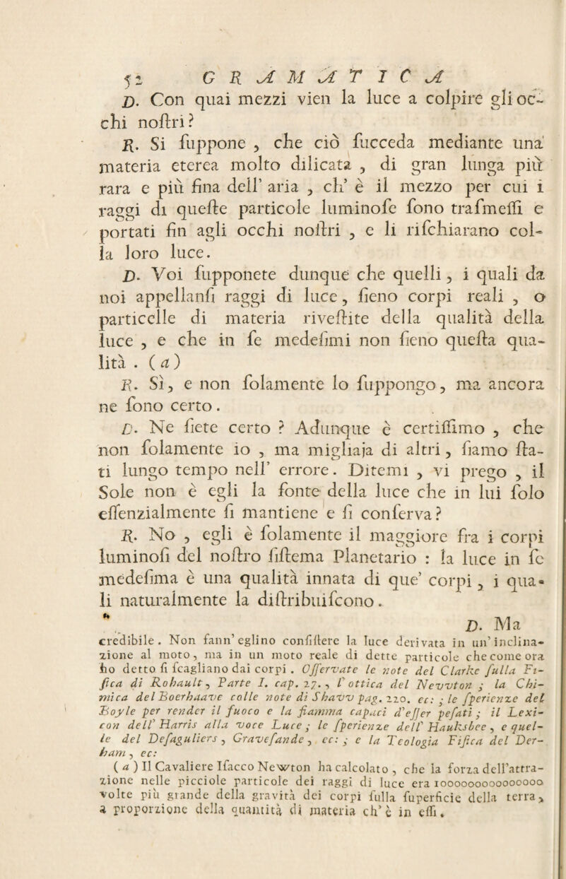 1). Con quai mezzi vieil la luce a colpire gli oc¬ chi noftn ? K- Si fuppone , che ciò fucceda mediante una materia eterea molto dilicata , di gran lunga piu rara e più fina dell’ aria , eh5 è il mezzo per cui i raggi di quelle particole luminofe fono trafimeifi e portati fin agli occhi noldri , e li rifehiarano col¬ la loro luce. B. Voi fupponete dunque che quelli , i quali da noi appellanfi raggi di luce, fieno corpi reali , o particelle di materia rivellite della qualità della luce , e che in fe medefimi non fieno quella qua¬ lità . ( a ) P. Sì, e non folamente lo fuppongo, ma ancora ne fono certo. /). Ne fiere certo ? Adunque è certillimo , che non folamente io , ma migliaia di altri, fiamo Ila¬ ri lungo tempo nell’ errore. Ditemi , vi prego , il Sole non è egli la fonte della luce che in lui folo effenzialmente fi mantiene e fi conferva? R. No , egli è folamente il maggiore fra i corpi luminofi del nollro fihema Planetario : la luce in fc medefima è una qualità innata di que’ corpi 3 i qua¬ li naturalmente la diftribuifeono. * l). Ma credibile. Non fann’eglino confìllere la luce derivata in un’inclina* zione al moto, ma in un moto reale di dette particole che come ora ho detto fi {cagliano dai corpi . Ofifervate le note del Clarke falla Fi- fica di Robault, Farte I. cap. 27., F ottica del Newton ; la Chi¬ mica dclBoerhaavc colle note dì Shaw pag. 220. cc: - le fperienze del Boyle per render il fuoco e la fiamma capaci d'efier pefati ; il Lexi¬ con dell' Harris alla 'voce Luce,- le fperienze dell' Hauksbce , c quel¬ le del Defagulicrs , Gravcfandc , cc: ■ e la Teologia Tifica del Der- ham, oc: ( a. ) Il Cavaliere Ifacco Newton ha calcolato , che la forza dell’attra¬ zione nelle picciole particole dei raggi di luce era 1000000000000000 •volte più grande della gravità dei corpi fulla fuperficie della terra, a proporzione della Quantità di materia eh’è in cfli.