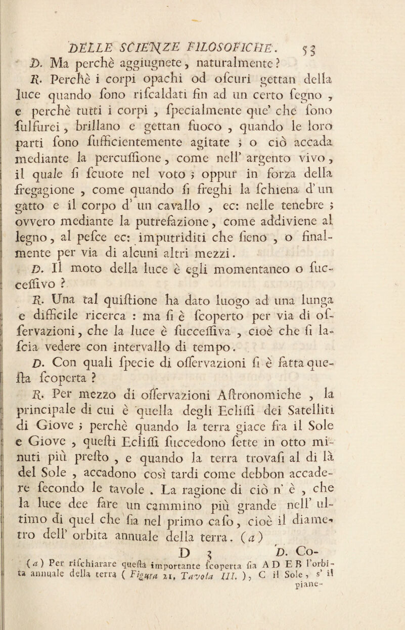 D. Ma perchè aggiugnete, naturalmente ? R. Perchè i corpi opachi od ofcuri gettan della luce quando fono rifcaldati fin ad un certo fegno , e perchè tutti i corpi , fpecialmente que’ che fono fui fur ei > brillano e gettan fuoco , quando le loro parti fono fufficientemente agitate j o ciò accada mediante la percuifione , come nell’ argento vivo, il quale fi fcuote nel voto 5 oppuf in forza della fregagione , come quando fi freghi la fchiena d’un gatto e il corpo d un cavallo ■> ec: nelle tenebre ; ovvero mediante la putrefazione, come addiviene ai legno, al pefce ec: imputriditi che fieno , o final- : mente per via di alcuni altri mezzi. D. Il moto della luce è egli momentaneo o fuc- : cellivo ? R. Una tal quiftione ha dato luogo ad una lunga e difficile ricerca : ma fi è fcoperto per via di of- fervazioni, che la luce è fucceflìva , cioè che fi la- li fcia vedere con intervallo di tempo. D. Con quali fpecie di offervazioni fi è fatta que¬ lla fcoperta ? R. Per mezzo di offervazioni Afironomiche , la : principale di cui è quella degli Eclilfi dei Satelliti ! di Giove ; perchè quando la terra giace fra il Sole e Giove 5 quelli Eclilfi fuccedono fette in otto mi¬ nuti più preilo , e quando la terra trovali al di là del Sole , accadono così tardi come debbon accade- j re fecondo le tavole . La ragione di ciò n è , che ! la luce dee lare un cammino più grande nell’ ul¬ timo di quel che lia nel primo calo, cioè il dia me* tro dell’ orbita annuale della terra. (a) D $ D. Co- (a) Per ri fc hi arare quella importante fcoperta ha AD E B 1 orbi» ta animale della terra ( Fi&ttra 7,1, Tavola ili, ), C il Sole, s’ i! piane-