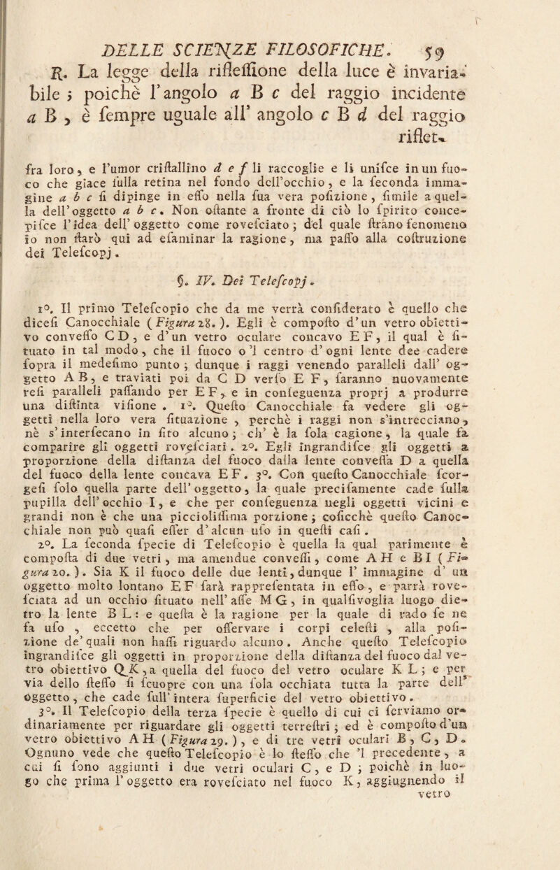 K. La legge della rifleflione della luce è invaria¬ bile ; poiché T angolo a B c del raggio incidente a B 5 è Tempre uguale all* angolo c B d del raggio rifletè fra loro 5 e Tumor criftallino d e f li raccoglie e li unifce in un fuo¬ co che giace iulla retina nel fondo dell’occhio, e la feconda imma¬ gine a b c fi dipinge in elfo nella fua vera porzione , fimile a quel¬ la dell’oggetto a b c. Non ottante a fronte di ciò lo fpirito conce- pifee l’idea dell’oggetto come rovefeiato ; del quale ftrano fenomeno io non darò qui ad efaniinar la ragione, ma patto alla coftruzione dei Telefcopj. $. IV. Dei Telefcopj. i°. Il primo Telefcopio che da me verrà confederato è quello che dicett Canocchiale (Figura 28. )• Egli è compofto d’un vetro obietti¬ vo convello CD, e d’un vetro oculare concavo EF, il qual è li¬ mato in tal modo, che il fuoco o ’1 centro d’ ogni lente dee cadere fopra il mede fimo punto ; dunque i raggi venendo paralleli dall’ og¬ getto AB, e traviati poi da C D verbo E F, faranno nuovamente refi paralleli pattando per EF, e in conleguenza proprj a produrre una diftinta vifione . i°. Quefto Canocchiale fa vedere gli og¬ getti nella loro vera Umazione , perchè i raggi non s’intrecciano 3 nè s’interfecano in fito alcuno; eh’ è la fola cagione, la quale fa comparire gli oggetti rovefeiati . 20. Egli Ingrandì fee gli oggetti a proporzione della di danza del fuoco dalla lente convella D a quella del fuoco della lente concava EF. 30. Con quefto Canocchiale feor- gefi folo quella parte dell’oggetto, la quale precifamente cade full® pupilla dell’occhio I, e che per confeguenza negli oggetti vicini e grandi non è che una picciolittìma porzione; cofi.cchè quefto Canoc¬ chiale non può quali efter d’alcun ufo in quelli cali. 20. La leconda fpecie di Telefcopio è quella la qual parimente è comporta di due vetri, ma amendue convelli, come AH e BI (Fi® g tira 20. ). Sia K il fuoco delle due lenti, dunque F immagine d’ un oggetto molto lontano E F farà rapprefentata in elfo, e parrà rove- fciata ad un occhio fituato nell’alfe MG, in qualfivoglia luogo die¬ tro la lente BL: e quella è la ragione per la quale di rado fe ne fa ufo , eccetto che per olfervare i corpi celefti , allapofi- zione de’quali non halli riguardo alcuno. Anche quefto Telefcopio ingrandiice gli oggetti in proporzione della diftanza del fuoco dal ve¬ tro obiettivo Q^.K,a quella del fuoco del vetro oculare K L; e per via dello ftelfo fi leuopre con una loia occhiata tutta la parte dell oggetto, che cade full’intera fuperficie del vetro obiettivo. 3°. H Telefcopio della terza Ipecie è quello di cui ci ferviamo or® dinanamente per riguardare gli oggetti terreftri ; ed è compofto d’un vetro obiettivo AH (Figura 29.), e di tre vetri oculari B, C, D „ Ognuno vede che quefto Telefcopio è lo fletto che ’1 precedente, a cui fi fono aggiunti i due vetri oculari C, e D ; poiché in luo¬ go che prima l’oggetto era rovesciato nel fuoco K, aggiugnendo il vetro