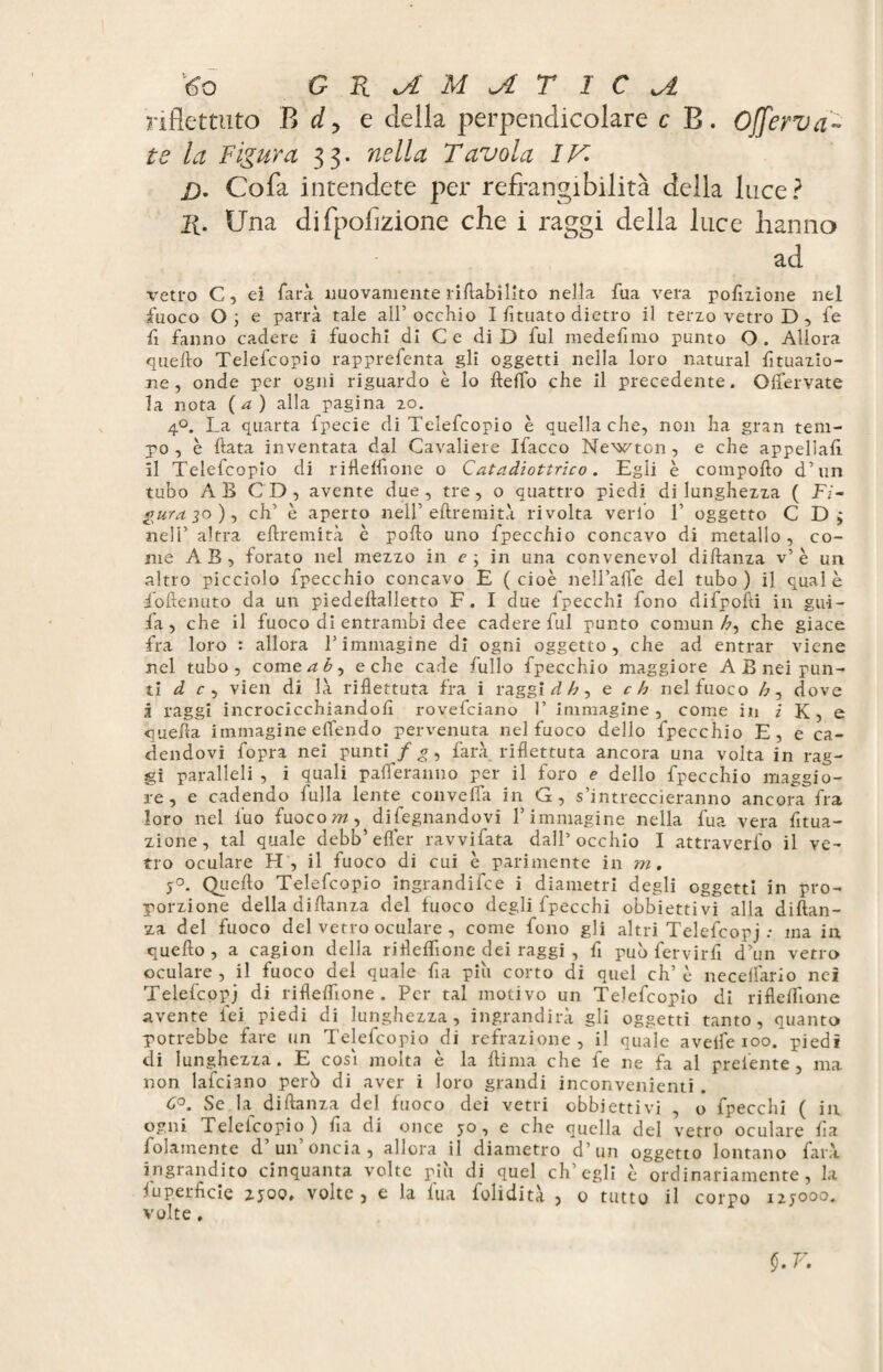 riflettuto B d, e della perpendicolare c B. Offerv si¬ te la Figura 33. nella Tavola IV £). Cofa intendete per refrangibilità della luce? 2t. Una difpoflzione che i raggi della luce hanno ad vetro C, ei farà nuovamente riftabilito nella fua vera pofizione nel fuoco O 3 e parrà tale all’ occhio I limato dietro il terzo vetro D , fe lì fanno cadere i fuochi di Ce di D fui medefimo punto O. Allora quello Telefcopio rapprefenta gli oggetti nella loro naturai fituazio- jie, onde per ogni riguardo è lo fteflb che il precedente. Olfervate la nota (a) alla pagina 20. 4°. La quarta fpecie di Telefcopio è quella che, non ha gran tem¬ po , è Hata inventata dal Cavaliere Ifacco Newton, e che appellali il Telefcopio di r ifleffione o C atei diottrìe 0. Egli è compollo d’un tubo AB CD, avente due, tre, o quattro piedi di lunghezza ( Fi¬ gura 30 ), eh’ è aperto nell’ eftremità rivolta verbo T oggetto C D > nell’ altra eftremità è pollo uno fpecchio concavo di metallo , co¬ me AB, forato nel mezzo in e; in una convenevol diftanza v’ è un altro picciolo fpecchio concavo E (cioè nell’afle del tubo) il quale f'oftenuto da un piedeflalletto F. I due fpecchi fono difpofii in gui- fa, che il fuoco di entrambi dee cadere fui punto comuni, che giace fra loro : allora l’immagine di ogni oggetto, che ad entrar viene nel tubo, cornerò, e che cade bullo fpecchio maggiore A B nei pun¬ ti d c , vieti di là riflettuta fra i raggi d h, e eh nel fuoco h, dove 3 raggi incrocicchiandoli rovefeiano 1’ immagine, come in i K, e quella immagine elfendo pervenuta nel fuoco dello fpecchio E, e ca¬ dendovi fopra nei punti / g, farà riflettuta ancora una volta in rag¬ gi paralleli , i quali paleranno per il foro e dello fpecchio maggio¬ re , e cadendo bulla lente convella in G, s’intreccieranno ancora fra loro nel luo fuoco w, dileguandovi l’immagine nella fua vera fltua- zione, tal quale debb’efler ravvifata dall’occhio I attraverfo il ve¬ tro oculare H, il fuoco di cui è parimente in ni. 5°. Quello Telefcopio ingrandire i diametri degli oggetti in pro¬ porzione della diftanza del fuoco degli fpecchi obbiettivi alla diftan¬ za del fuoco del vetro oculare , come fono gli altri Telefcopj.* ma in quello , a cagion della rifleflìone dei raggi , fl può fervirfi d’un vetro oculare , il fuoco del quale fia piò corto di quel eh’ è necelfario nei Telefcopj di rifleffione . Per tal motivo un Telefcopio di rifleifione avente lei piedi di lunghezza, ingrandirà gli oggetti tanto, quanto potrebbe fare un Telefcopio di refrazione, il quale aveife 100. piedi di lunghezza. E cosi molta è la {lima che fe ne fa al preiente , ma non lafciano però di aver i loro grandi inconvenienti . Co. Se h diftanza del fuoco dei vetri obbiettivi , o fpecchi ( in ogni Telefcopio) fia di once 50, e che quella del vetro oculare fla folamente d un oncia, allora il diametro d’un oggetto lontano farà ingrandito cinquanta volte più di quel ch’egli è ordinariamente, la iup.erficie 2500, volte, e la fua folidità , 0 tutto il corpo 12J000. volte,