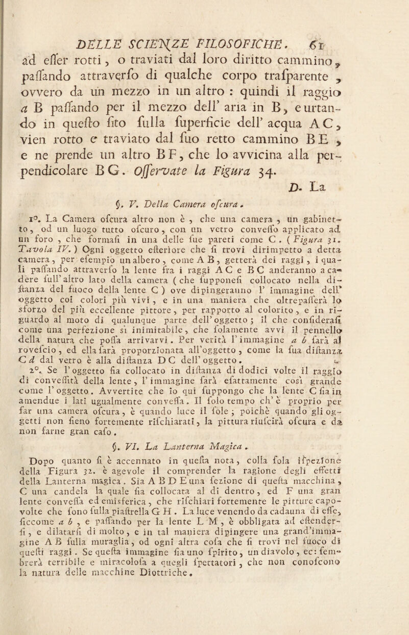 ad efler rotti, o traviati dal loro diritto camminoy pacando attravqrfo di qualche corpo tralparente , ovvero da un mezzo in un altro : quindi il raggio a B pacando per il mezzo dell* ana in B, e urtan¬ do in quello fito filila fuperficie dell’ acqua AC, vien rotto e traviato dal fuo retto cammino BE , e ne prende un altro B F, che lo avvicina alla per¬ pendicolare BG. Ojfervate la Figura 34. D. La V. Della Camera of cura. La Camera ofcura altro non è , che una camera , un gabinet¬ to , od un luogo tutto ofcuro, con un vetro convello applicato ad un foro , che formafi in una delle lue pareti come C . ( Figura 31. Tavola IV. ) Ogni oggetto citeriore che lì trovi dirimpetto a detta camera, per elempio un albero, come AB, getterà dei raggi, i qua¬ li palpando, attraverfo la lente fra i raggi AC e BC anderanno a ca¬ dere lull’altro lato della camera (che lupponelì collocato nella di- ftanza del fuoco della lente G ) ove dipingeranno 1’ immagine dell* oggetto coi colori più vivi , e in una maniera che oltrepafìerà lo sforzo del più eccellente pittore, per rapporto al colorito, e in ri¬ guardo al moto di qualunque parte dell’ oggetto ; il che confiderai! come una perfezione si inimitabile, che folamente avvi il pennello della natura che polla arrivarvi. Per verità V immagine a b farà al rovelcio , ed ella farà proporzionata all’oggetto, come la fua diftanza Cd dal vetro è alla didanza DC dell’oggetto. 2°. Se l’oggetto Ha collocato in didanza di dodici volte il raggio dì conveffità della lente, l’immagine farà fattamente cosi grande come l’oggetto. Avvertite che io qui fuppongo che la lente C da in amendue i lati ugualmente convella. Il folo tempo eh’è proprio per far una camera ofcura, è quando luce il loie ; poiché quando gli og¬ getti non fieno fortemente rifehiarati, la pittura riulcirà ofcura e da non farne gran cafo. VI. La Lanterna Magica „ Dopo quanto fi è accennato in queda nota, colla fola ispezione della Figura 32. è agevole il comprender la ragione degli effetti della Lanterna magica. Sia A B D E una lezione di queda macchina, C una candela la quale da collocata al di dentro, ed F una gran lente convella ed emisferica, che rifehiari fortemente le pitture capo¬ volte che fono lulla piaftrella G H . La luce venendo da cadauna di effe, ficcome a b , e palpando per la lente L M , è obbligata ad eftender- fi, e dilatarli di molto, e in tal maniera dipingere una grand’imma¬ gine AB fulla muraglia, od ogni altra cola che fi trovi nel fuoco di quelli raggi. Se quella immagine fia uno fpirito, un diavolo, ec:fem- brerà terribile e miracolofa a quegli frettatoti , che non conolcono la natura delle macchine Diottriche.