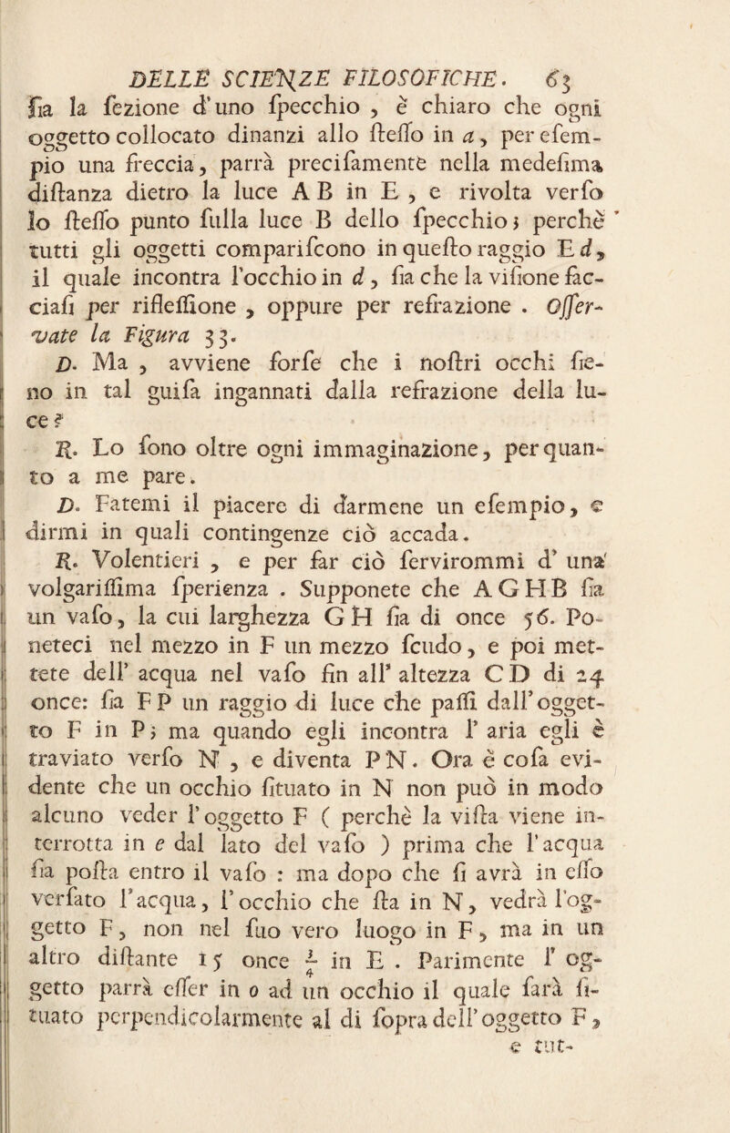 Fia la fezione d’uno fpecchio , è chiaro che ogni oggetto collocato dinanzi allo hello in a , per efem- pio una freccia, parrà precifamente nella medefima distanza dietro la luce A B in E , e rivolta verfo 10 hello punto filila luce B dello fpecchio > perchè ’ tutti gli oggetti comparifcono in queho raggio E d, 11 quale incontra locchioin d, fia che la vifione fac- ciafi per rifle filone , oppure per reflazione . Offer- vate la Figura 33. D- Ma , avviene forfè che i noflri occhi fie¬ no in tal guifa ingannati dalla refrazione della lu¬ ce ? E. Lo fono oltre ogni immaginazione, per quan¬ to a me pare. D. Fatemi il piacere di darmene un efempio, € dirmi in quali contingenze ciò accada. 2F Volentieri , e per far ciò fervirommì d* una volgariffima fperienza . Supponete che AGEIB fa un vafo, la cui larghezza GH ha di once 56. Po» neteci nel mezzo in F un mezzo feudo, e poi met¬ tete dell’ acqua nel vafo fin all* altezza CD di 24 once: fia F P un raggio di luce che paffi dall* ogget¬ to F in Pi ma quando egli incontra 1* aria egli è traviato verfo N ? e diventa P N. Ora è cofa evi¬ dente che un occhio fituato in N non può in modo alcuno veder l’oggetto F ( perchè la viha viene in¬ terrotta in e dal iato del vafo ) prima che l’acqua fia polla entro il vafo : ma dopo che fi avrà in elfo verfato F acqua, F occhio che ha in N, vedrà log- getto F, non nel fuo vero luogo in F 5 ma in un altro dihante 15 once ~ in E . Parimente i’ og¬ getto parrà effer in 0 ad un occhio il quale farà fi¬ ntato perpendicolarmente al di fopra dell’ oggetto F , e tut-