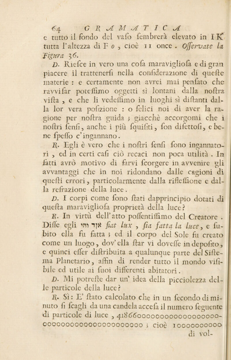 c tutto il fondo dei vaio fembrerà elevato in I Kf tutta l’altezza di F o , cioè n once . Offe rv at e la 'figura 3 6. ]j. Ri e fee in vero una co fa maravigliofa e di gran O u) piacere il trattenerli nella confiderazione di quelle materie : e certamente non avrei mai penfato che ravvi far potelïimo oggetti si lontani dalla nolira villa , e che li vedeflimo in luoghi si dillanti dal¬ la lor vera poliziotte : o felici noi di aver la ra¬ gione per nolira guida ; giacché accorgono che i nollri fenli, anche i più fquiliti, fon difetto!!, e be¬ ne fpeflo c’ingannano. R. Egli è vero che i nollri fenli fono ingannato¬ ri , ed in certi cafi ciò recaci non poca utilità . In fatti avrò motivo di farvi fcorgere in avvenire gli avvantaggi che in noi ridondano dalle cagioni di quelli errori, particolarmente dalla rifleIfione e dal¬ la refrazione della luce. D. I corpi come fono flati dapprincipio dotati di quella maravigliofa proprietà della luce? K. In virtù dell’atto polfentilfimo del Creatore . Dille egli 'ni fiat lux , fi a fatta la luce, e fu- bito ella fu fatta ; ed il corpo del Sole fu creato come un luogo, dov’ ella Ear vi dovefle in depolito, e quinci efler diftribuita a qualunque parte del SiAe- ma Planetario, affili di render tutto il mondo vili- bile ed utile ai fuoi differenti abitatori. D. Mi potrefte dar un idea della picciolczza del¬ le particole delia luce ? 10 Sì : E’ flato calcolato che in un fecondo di mi¬ nuto fl fcagli da una candela accefa il numero feguente di particole di luce , 41866000000000000000000- 0000000000000000000000 ì cioè 10000000000 di VOI-