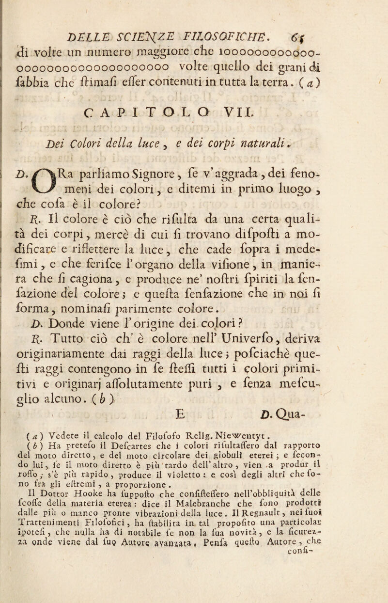 DELLE SCIENZE FILOSOFICHE. 6$ di volte un numero maggiore che 1000000000.000- 00000000000000000000 volte quello dei grani di i fabbia che llimafi effer contenuti in tutta la terra. ( a ) CAPITOLO VII. t Dei Colori della luce, e dei corpi naturali. Par^amo Signore, fe v’aggrada , dei réno¬ vé meni dei colori, e ditemi in primo luogo , che cofa è il colore? R. Il colore è ciò che rifinita da una certa quali- I tà dei corpi , mercè di cui fi trovano difpolti a mo- ! dificare e riflettere la luce, che cade fopra i mede- fimi , e che fenice P organo della vifione, in manie- 1 ra che fi cagiona , e produce ne’ noftri {piriti la fen- fiazione del colore 5 e quella fenfazione che in noi fi forma, nominali parimente colore. D. Donde viene l’origine dei colori? R. Tutto ciò eh’ è colore nell’ Univerfo, deriva originariamente dai raggi della luce ; poficiachè que¬ lli raggi contengono in fe Pelli tutti i colori primi¬ tivi e originar) affolutamente puri , e fenza mefcu- glio alcuno. ( b ) \ E Z). Olia¬ ta) Vedete il calcolo del Filofofo Relig. Niewentyt. ( b ) Ha pretefo il Defcartes che i colori rifultaffero dal rapporto del moto diretto, e del moto circolare dei globuli eterei ; e fecon¬ do lui,, fe il moto diretto è più tardo dell’altro, vien .a produr il roffo ; s’è più rapido, produce il violetto:, e cosi degli altri che fo¬ no fra gli eftremi , a proporzione . Il Dottor Hooke ha fuppofto che confiftelfero nell’obbliquità delle fcolfe della materia, eterea : dice il Malebranche che fono prodotti dalle più o manco pronte vibrazioni della luce. Il Régnault, nei fuoi Trattenimenti Filofofici, ha habilita fatal propofito una particolaK ipoteh , che nulla ha di notabile fe non la fua novità, e la ficurez- xa onde viene dal fuo Autore avanzata » Penfa quello Autore, che conli-