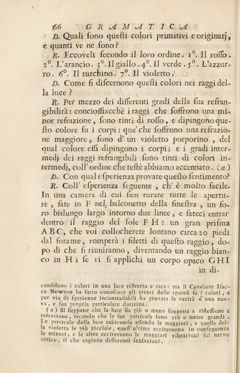 _D. Quali fono quefti colori primitivi e originar), e quanti ve ne fono ? R. Eccovelì fecondo il loro ordine. i°. Il rodo. 2°. L’arancio. 30. Il giallo . 40. Il verde. 50. L’azzur¬ ro . 6°. Il turchino. 70. Il violetto. D. Come fi difcemono quelli colori nei raggi del¬ la luce ? R. Per mezzo dei differenti gradi della fua refran- gibihtà: conciofliacchè i raggi che foffrono una mi- nor refrazione, fono tinti di rodo, e dipingono que¬ llo colore fu i corpi : que’ che foffrono una redazio¬ ne maggiore, fono d’ un violetto porporino , dei qual colore effi dipingono i corpi; e i gradi inter¬ medi dei raggi refrangibiii fono tinti di colon in¬ termedi, colf ordine che tede abbiamo accennato. (a) JD. Con qual cfperienza provate quello fentimento? R. Colf elperienza feguente , eh’ è molto facile. In una camera di cui ben turate tutte le apertu¬ re , fate in F nei, balconetto della fineflra , un fo¬ ro bislungo largo intorno due linee, e fateci entrar dentro il raggio del fole F H : un gran prifma ABC, che voi collocherete lontano circa20 piedi dal forame, romperà i filetti di quello raggio, do¬ po di che fi riuniranno, diventando un raggio bian¬ co in H ; fi vi fi applichi un corpo opaco G HI . • in di- conhftano x colorì in una luce riftretta e rara : ma il Cavaliere Ifac- co Newton ha fatto conolcere gli errori delle ipotefi fu I colori, e per via di tperienze incontradabili ha provata la verità d’ una nuo¬ va, e fua propria particolare dottrina. ( 4 ) Si fu p pone che la luce fi a più o meno foggetta a ritìeiTione c retrazione, fecondo che le fue particole fono più o meno grandi . J e Particole della luce rubiconda effendo le maggiori , e quelle del¬ ia violetta le più picciole, -queft’ultime ecciteranno in conseguenza le minori , e le altre ecciteranno le maggiori vibrazioni fui nerver ottico ^ il che cagiona differenti fenfazioni .