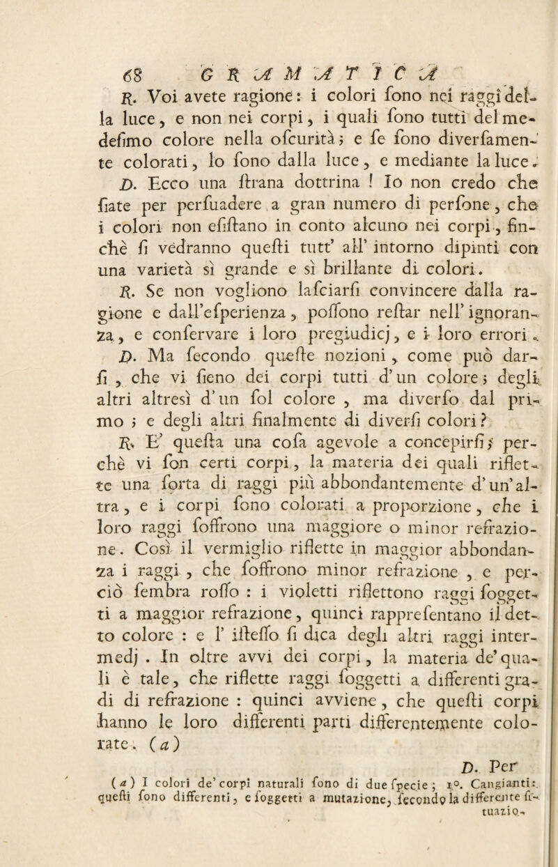 6$ G K IA M \A T I C \A r. Voi avete ragione: i colori fono nei raggi del¬ la luce, e non nei corpi, i quali fono tutti del me¬ desimo colore nella ofcurità; e fe fono diverfamen- te colorati, lo fono dalla luce , e mediante la luce. Z). Ecco una frana dottrina ! Io non credo che fiate per perfuadere a gran numero di perfone , che i colon non efiftano in conto alcuno nei corpi, fin¬ ché fi vedranno quelli tutt’ all’ intorno dipinti con una varietà sì grande e sì brillante di colori. R. Se non vogliono lafciarfi convincere dalla ra¬ gione e dail’efperienza , polfono rellar nell’ ignoran¬ za, e confervare i loro pregiudicj, e i loro errori.. D. Ma fecondo quelle nozioni, come può dar- fi , che vi fieno dei corpi tutti d’un colore 5 degli, altri altresì d’un fol colore , ma diverfo dal pri¬ mo i e degli altri finalmente di diverfi colori ? R, E’ quella una cofa agevole a concepirli? per¬ chè vi fon certi corpi, la materia dei quali riflet¬ te una forta di raggi più abbondantemente d’un al¬ tra , e i corpi fono colorati a proporzione , che i loro raggi folfrono una maggiore o minor refrazio¬ ne . Così il vermiglio riflette in maggior abbondan¬ za i raggi , che foftrono minor refrazione , e per¬ ciò fembra rollo : i violetti riflettono raggi fogget- ti a maggior refrazione, quinci rapprefentano il det¬ to colore : e Y iifeflo fi dica degli altri raggi inter- medj . In oltre avvi dei corpi, la materia de’qua¬ li è tale, che riflette raggi loggetti a differenti gra¬ di di reflazione : quinci avviene , che quelli corpi hanno le loro diflerenti parti differentemente colo¬ rate. (a) D. Per (a) 1 colori de’corpi naturali fono di duefpecie; i°. Cangianti:, quelli fono differenti, e foggetti a mutazione, leccnd 9 la differente fi- tuazio-