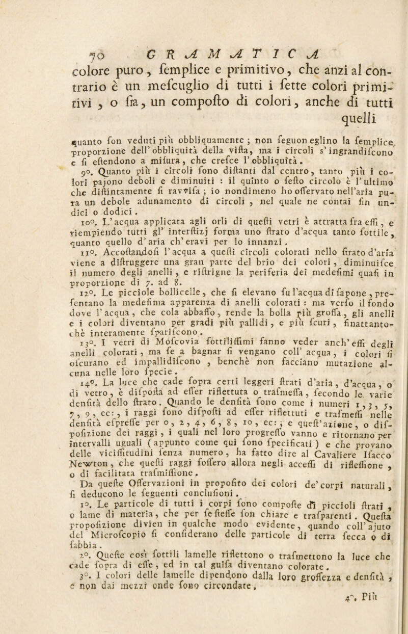 colore puro , femplice e primitivo, che anzi al con¬ trario è un mefcuglio di tutti i fette colori primi¬ tivi 5 o fia 5 un comporto di colori 3 anche di tutti quelli guanto fon veduti pin obbliquamente ; non feguon eglino la femplice. ’proporzione dell’ obbliquità della vida, ma i circoli s’ ingrandirono e fi edendono a mifura, che crefce l’obbliquità. 90. Quanto più i circoli fono didanti dal centro, tanto più i co¬ lori pajono deboli e diminuiti : il quinto o fedo circolo è l’ultimo che didintamente d ravvifa ; io nondimeno ho offervato nell’aria pu¬ ra un debole adunamento di circoli , nel quale ne contai fin un¬ dici o dodici. io°. L’acqua applicata agli orli di quedi vetri è attratta fra edì, e riempiendo tutti gl’ interdizj forpia uno drato d’acqua tanto dottile , quanto quello d’aria ch’eravi per lo innanzi. no. Accodandod l’acqua a quedì circoli colorati nello drato d’aria viene a didruggere una gran parte del brio dei colori , diminuì fee il numero degli anelli , e ridrigne la periferia dei mededmi quad in proporzione di 7. ad 8. i2°. Le picciole bolli celle , che d elevano fu l’acqua di fapone , pre- fentano la mededma apparenza di anelli colorati: ma verfo il fondo dove l’acqua, che cola abbalfo, rende la bolla più groffa, gli anelli e i colori diventano per gradi più pallidi, e piu feuri , dnattanto- chè interamente fparifeono. 13°. I vetri di Mofcovia fottilidimi fanno veder anch’edfi degli anelli colorati, ma fe a bagnar d vengano coll’ acqua, i colori fi ofeurano ed impallidifcono , benché non facciano mutazione al¬ cuna nelle loro fpecie . 140. La luce che cade fopra certi leggeri drati d’aria, d’acqua, o di vetro, è difpoda ad elTer riflettuta o trafmeda, fecondo le varie dendtà dello drato. Quando le dendtà fono come i numeri 1,3, 5, 7, 9, ec:, i raggi fono difpodi ad efler ridettuti e trafmeflì nelle dendtà efprefle per o, 2, 4> 6, 8, io, ec: ; e qued’aliene, o dif- podzione dei raggi , i quali nel loro progredo vanno e ritornano per intervalli uguali ( appunto come qui iono fpecidcati ) e che provano delle vicilfitudini lenza numero, ha fatto dire al Cavaliere Ifacco Newton, che quedi raggi folfero allora negli acceld di ridedione , o di facilitata trafmidione. Da quede Oflervazioni in propodto dei colori de’corpi naturali, fi deducono le feguenti concludoni . io. Le particole di tutti i corpi fono compode dì piccioli drati , o lame di materia, che per fe ftelfe fon chiare e trafparenti . Queda propodzione divien in qualche modo evidente, quando coll’aiuto del Microfcopio d condderano delle particole di terra fecca 0 di fabbia. 20. Quede eos'i dottili lamelle ridettono o trafmettono la luce che cade fopra di effe, ed in tal guida diventano colorate. 3°. 1 colori delle lamelle dipendano dalla loro grettezza e dendtà , e non dai mezzi onde fono circondate, Più