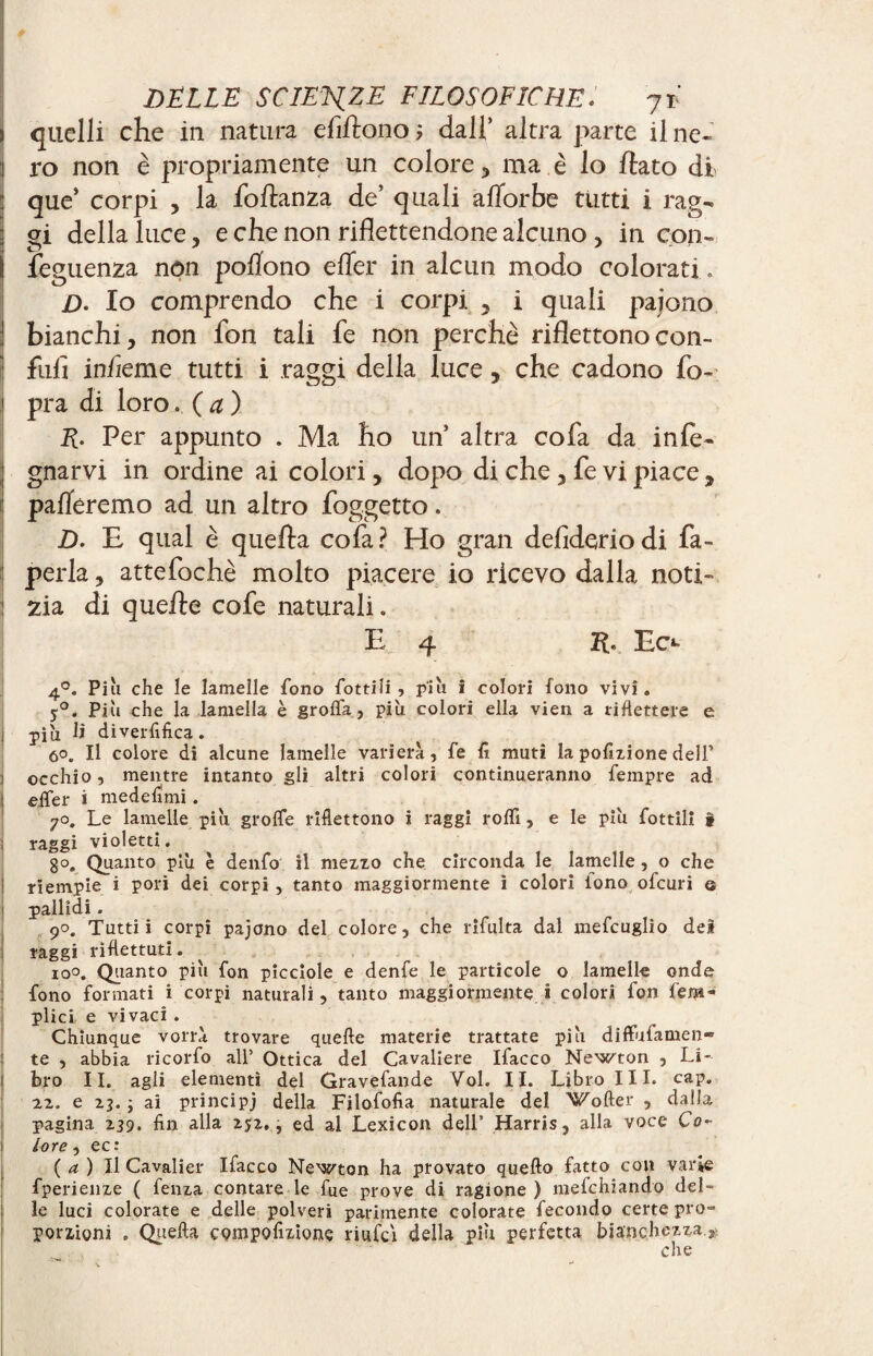 > quelli che in natura efiftono; dall’ altra parte il ne- ] ro non è propriamente un colore, ma i lo fiato di : que’ corpi , la foflanza de’ quali afforbe tutti i rag¬ gi della luce, e che non riflettendone alcuno , in con- ì feguenza non pofiono efler in alcun modo colorati . D. Io comprendo che i corpi , i quali paiono I bianchi, non fon tali fe non perchè riflettono con¬ fidi in/ìeme tutti i raggi della luce, che cadono fo- pra di loro. ( a ) E- Per appunto . Ma ho un’ altra cofa da info¬ gnarvi in ordine ai colori, dopo di che, fe vi piace, pafleremo ad un altro foggetto. jD. E qual è quefta cofa? Ho gran defideriodi fa- perla , attefochè molto piacere io ricevo dalla noti- j zia di quelle cofe naturali. E 4 21. Ec** 4°. Piu che le lamelle fono fonili, più i colori fono vivi. 5°. Più che la lamella è grolfla, più colori ella vien a riflettere e j più li diverfifica . 60. Il colore di alcune lamelle variera, fe fi muti la pofizione dell’ occhio, mentre intanto gli altri colori continueranno fempre ad eifer i medefimi. jo. Le lamelle più grolfe riflettono i raggi rolfi, e le più flottili » raggi violetti. 8°. Quanto più è denfo il mezzo che circonda le lamelle, o che riempie i pori dei corpi, tanto maggiormente i colori lono ofcuri © pallidi. 90. Tutti i corpi pajono del colore, che rifluita dal meflcuglio del raggi riflettuti. io°. Quanto più fon picciole e denfe le particole o lamelle onde fono formati i corpi naturali, tanto maggiormente i colori fon fleni- plici e vivaci . Chiunque vorrà trovare quelle materie trattate più diffufamen- te , abbia ricorfo all' Ottica del Cavaliere Ifacco Newton , Li- t bro IL agli elementi del Graveflande Vol. II. Libro III. cap. 22. e 23. ; ai principi della Filofofia naturale del Softer , dalla pagina 239. fin alla 252., ed al Lexicon dell’ Harris, alla voce Co¬ lore , ec: (a) Il Cavalier Ifacco Newton ha provato quello fatto con varie fperienze ( fenza contare le fue prove di ragione ) meflchiando del- ì le luci colorate e delle polveri parimente colorate fecondo certe pro¬ porzioni . Quella compofizione riufci della più perfetta bianchezza che \