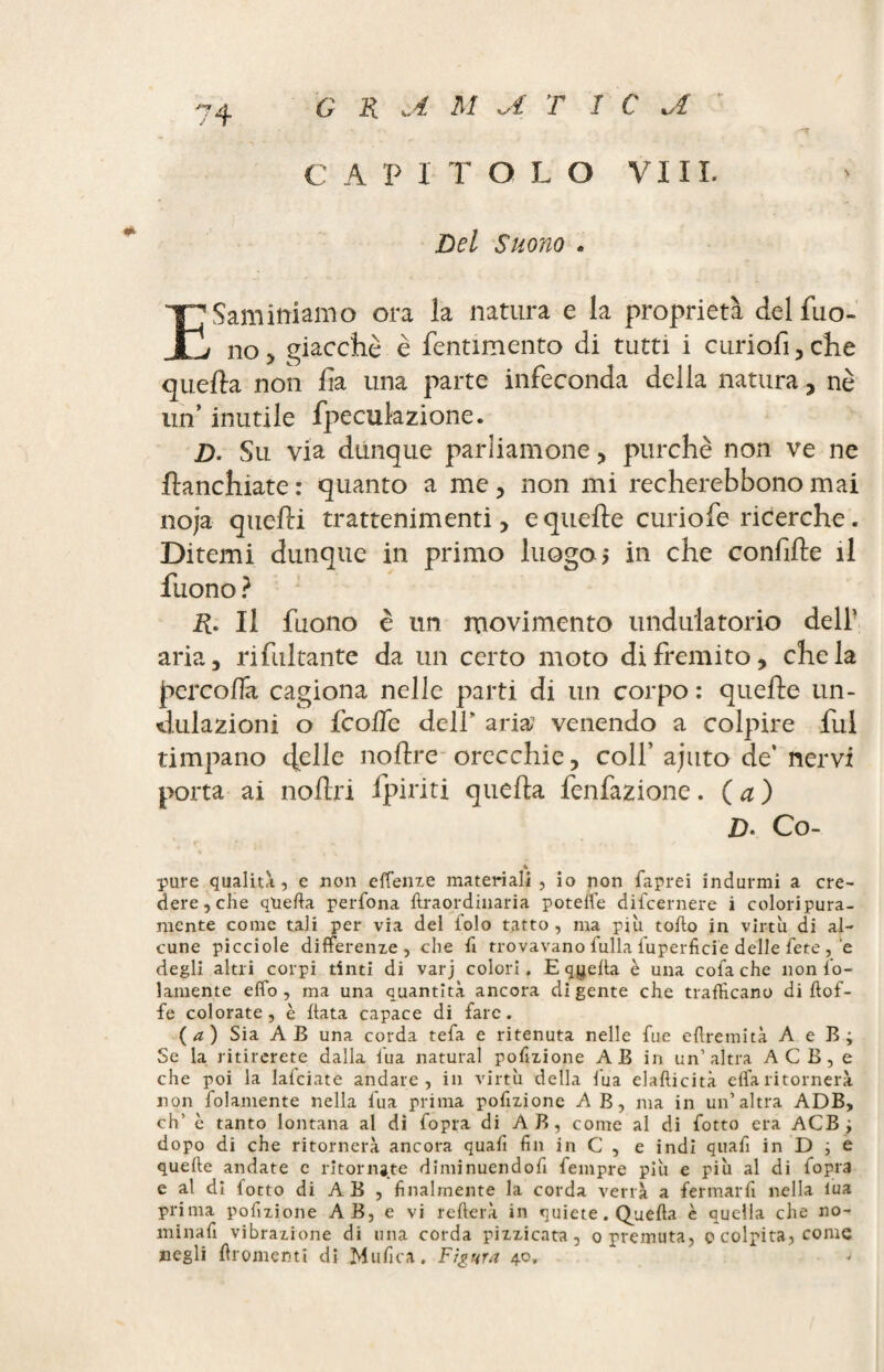 G R JL M U T î C vî C A P 1 T O L O VI IX. Del Suono . Esaminiamo ora la natura e la proprietà del Tuo¬ no > giacché è fentimento di tutti i curiofi,che quella non ha una parte infeconda della natura , nè un’ inutile fpeculazione. D- Su via dunque parliamone, purché non ve ne fianchiate : quanto a me, non mi recherebbono mai noja quelli trattenimenti, e quelle curiofe ricerche. Ditemi dunque in primo luogo ; in che confile il Tuono ? R. Il Tuono è un movimento undulatorio deli' aria, ri fui tante da un certo moto di fremito, chela percoflk cagiona nelle parti di un corpo: quelle un- dulazioni o TcolTe dell aria1 venendo a colpire fui timpano 4ehe noftre orecchie, colf ajuto de’ nervi porta ai noflri Tpiriti quella fenfazione. ( a ) D' Co- 4 pure qualità, e non effenze materiali , io non Saprei indurmi a cre¬ dere, che quella perfona ftraordinaria poteile difcernere i coloripura- mente come tali per via del Solo tatto, ma più torto in virtù di al¬ cune picciole differenze, che rt trovavano fulla Superficie delle fete , e degli altri corpi tinti di varj colori. E qyerta è una cofa che non So¬ lamente effo , ma una quantità ancora di gente che trafficano di rtof- fe colorate, è rtata capace di fare. (a) Sia AB una corda tefa e ritenuta nelle fue eftremità A e B; Se la ritirerete dalla l’uà naturai portzione AB in un’altra ACB, e che poi la lalciate andare, in virtù della l'uà elafticità effaritornerà non Solamente nella Sua prima portzione A B, ma in un’altra ADB, eh’ è tanto lontana al di Sopra di AB, come al di Sotto era ACB; dopo di che ritornerà ancora quart fin in C , e indi quart in D ; e quelle andate c ritornate diminuendort Sempre più e più al di Sopra e al di fotto di A B , finalmente la corda verrà a fermarli nella lua prima portzione A B, e vi refterà in quiete. Quella è quella che no¬ minarti vibrazione di una corda pizzicata, opremuta, o colpita, come negli rtromcnti di Mufica. Figura 40,