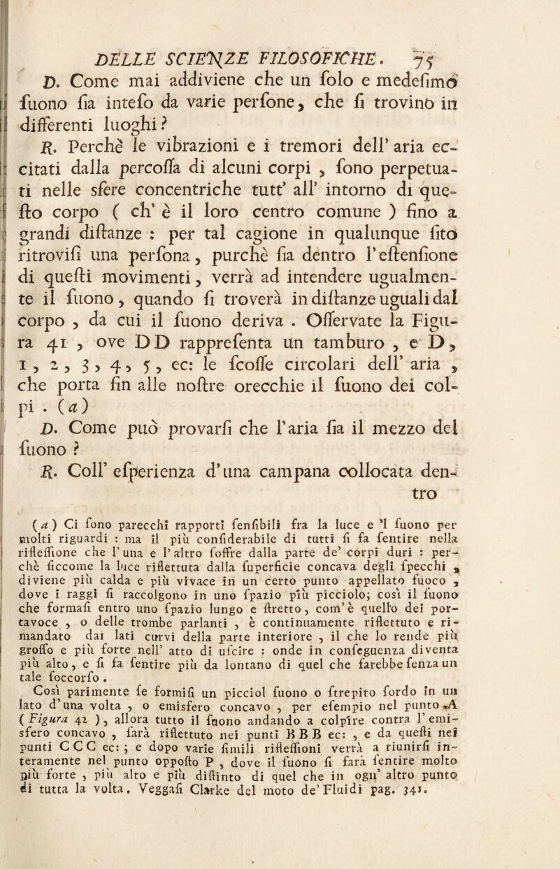 D. Come mai addiviene che un folo e mede fimo I fuono ha intefo da varie perfone, che fi trovino in 1 differenti luoghi? R. Perchè le vibrazioni e i tremori dell’ aria ec~ 1 citati dalla pere offa di alcuni corpi , fono perpetua¬ ti nelle sfere concentriche tutt’ all* intorno di que- f fio corpo ( eh’ è il loro centro comune ) fino a ; grandi diflanze : per tal cagione in qualunque fito ritrovili una perfona, purché fia dentro 1* eflenfione di quelli movimenti, verrà ad intendere ugualmen¬ te il fuono , quando fi troverà in diflanze uguali dal > corpo , da cui il fuono deriva . Offervate la Figu¬ ra 41 y ove DD rapprefenta un tamburo , e D? 1,2, 3 > 4 > 5 , ec: le feoffe circolari dell’ aria , che porta fin alle noflre orecchie il fuono dei col- i pi • (a) D. Come può provarli che l'aria fia il mezzo del fuono ? R. Colf efperienza d’una campana collocata den¬ tro ( a ) Ci fono parecchi rapporti fenfibili fra la luce e *1 fuono per molti riguardi : ma il più confiderabile di tutti fi fa fendre nella riflelfione che 1’una e l’altro foffre dalla parte de’ corpi duri : per¬ chè ficcome la luce riflettuta dalla fuperficie concava degli fpecchi a diviene più calda e più vivace in un certo punto appellato fuoco 3 dove i raggi fi raccolgono in uno fpazio più picciolo; cosi il fuono che formali entro uno fpazio lungo e ftretto, com’è quello dei por¬ tavoce , o delle trombe parlanti , è continuamente riflettuto e ri¬ mandato dai lati curvi della parte interiore , il che lo rende più groflo e più forte nell’ atto di ufeire : onde in confeguenza diventa più alto, e fi fa fentire più da lontano di quel che farebbe fenza un tale foccorfo . Cosi parimente fe formili un picciol fuono o ftrepito fordo in un lato d’una volta , o emisfero concavo , per efempio nel punto*A ( Figura 4Z ), allora tutto il fnono andando a colpire contra 1’emi¬ sfero concavo , farà riflettuto nei punti BBB ec: , e da quelli neì punti CCC ec: ; e dopo varie fintili riflelfioni verrà a riunirli in¬ teramente nel punto oppofto P , dove il fuono fi farà fentire molto Siù forte , più alto e più diftinto di quel che in ogn’ altro punto di tutta la volta. Veggafi Clarke del moto de’Fluidi pag. 341.
