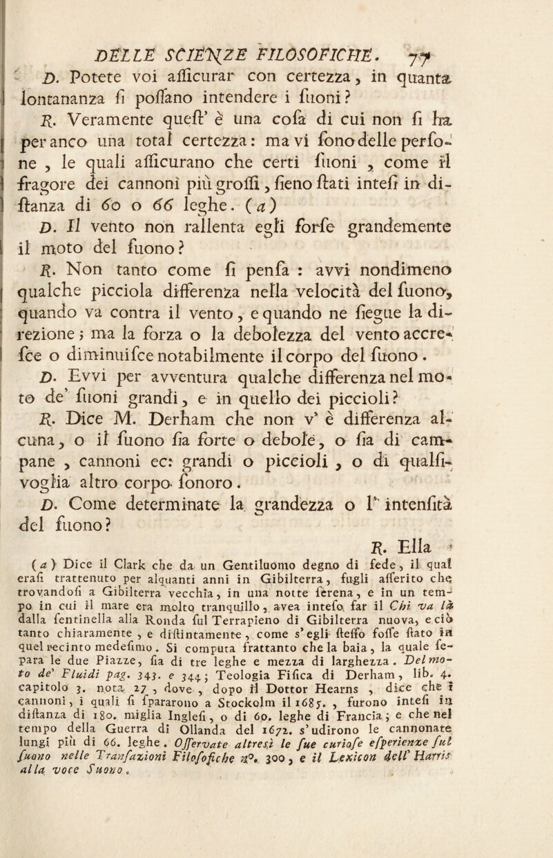 D. Potete voi affleurai* con certezza, in quanta 1 lontananza fi pollano intendere i filoni? F- Veramente quell’ è una cofa di cui non fi ha, I per anco una total certezza: ma vi fono delle per fo- 1 ne , le quali afiicurano che certi filoni , come ri ) fragore dei cannoni più grò Ili , fieno flati intefi in di- ] flanza di 60 o 66 leghe. (a) D. Il vento non rallenta egli forfè grandemente i il moto dei fuono? F- Non tanto come fi penfa : avvi nondimeno I qualche picciola differenza nella velocità dei fuono, quando va contra il vento, e quando ne fiegue la di- 1 rezione ; ma la forza o la debolezza del vento accre- I fee o diminuifee notabilmente il corpo del fuono . 2). Evvi per avventura qualche differenza nel mo* to de’ filoni grandi, e in quello dei piccioli? F• Dice M. Derham che non v* è differenza al¬ cuna , o il fuono fia forte o debole, o fia di cam¬ pane , cannoni ec: grandi o piccioli , o di qualfi- voglia altro corpo- fonoro. D. Come determinate la grandezza o V intenfità del fuono? F• Ella • (a} Dice il Clark che da un Gentiluomo degno di fede, il quai erafi trattenuto per alquanti anni in Gibilterra, fu-gli afferito chç trovandoli a Gibilterra vecchia, in una notte lerena, e in un tem¬ po in cui 11 mare era molto tranquillo, avea intefo. far il Chi va là dalla fentinella alla Ronda fui Terrapieno di Gibilterra nuova, e ciò tanto chiaramente , e diftintamente , come s’egli fteffo foffe fiato in quel recinto medefimo. Si computa frattanto chela baia, la quale fe- para le due Piazze, fia di tre leghe e mezza di larghezza. Delmo- to de' Fluidi pag. 343. e 344.; Teologia Fifica di Derham, lib. 4. capitolo 3. nota. 27 , dove , dopo ri Dottor Hearns , dice che i cannoni, i quali fi fpararono a Stockolm il 168y. , furono intefi in diftanza di 180. miglia Inglefi, o di 60. leghe di Francia; e che nel tempo della Guerra di Ollanda del 1672. s’udirono le cannonate lungi più di 66. leghe. OJfervate altresì le fue curiofe efperìenxe fui fuono nelle Tran/,azioni Fìlofofiche n,0. 300, e il Lexicon dell’’Harris alla voce Suono,