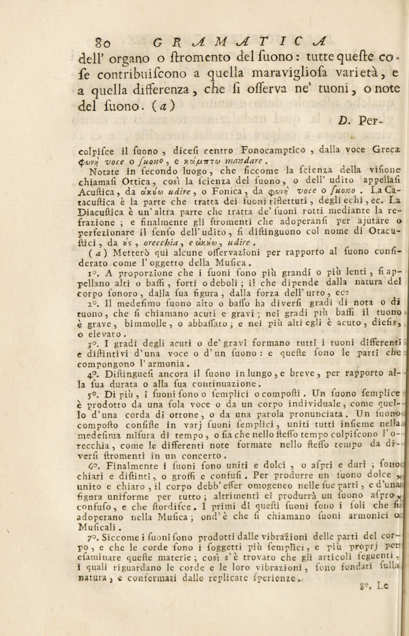 go G R M <A T 1 C xA deli’ organo o ftromento del fnono : tutte quelle co - fe contribuifcono a quella maravigliofa varietà, e a quella differenza, che fi offerva ne tuoni, o note del fuono. ( a ) D. Per- colpifce il Tuono , dicefi centro Fonocamptico , dalla voce Grecs (puvj voce o [u,ono, e jux/wma mandare. Notate in fecondo luogo, che ficcorae la feienza della vifione chiamali Ottica, cosi la icienza del fuono, o dell’ udito appellali Acullica, da «xb<a udire, o Fonica, da voce o fuono . La Ca- tacuftica è la parte che tratta dei luoni riflettuti , degli echi, ec. La Diacuftica è un’altra parte che tratta de’luoni rotti mediante la re¬ frazione ; e finalmente gli ftromenti che adoperanfi per ajutare o perfezionare il lenlo dell’udito, fi diftinguono col noine di Otacu- ftici , da »sr, orecchia, udire. ( a ) Metterò qui alcune olfervazioni per rapporto al fuono confi- derato come l’oggetto della Mufica. i°. A proporzione che i Tuoni lono piu grandi o piu lenti, fi ap¬ pellano alti o balli, forti o deboli ; il che dipende dalla natura del corpo fonoro , dalla fua figura, dalla forza dell’urto, ec: 2°. Il medefitno fuono alto o balfo ha diverfi gradi di nota o di tuono, che fi chiamano acuti e gravi; nei gradi più baffi il tuono è grave, bimmolle , o abballato; e nei più alti egli e acuto, diefis, o elevato . 2°. I gradi degli acuti o de1 gravi formano tutti i tuoni differenti e diftintivi d’una voce o d’un fuono: e quelle fono le parti che compongono l’armonia. 4°. Dillinguefi ancora il fuono in lungo, e breve, per rapporto al¬ la fua durata o alla fua continuazione. 5°. Di più, i fuoni fono o femplici o comporti . Un fuono femplice è prodotto da una fola voce o da un corpo individuale, come quel¬ lo d’una corda di ottone, o da una parola pronunciata. Un fuonoi comporto confifte in varj fuoni femplici, uniti tutti infieme nella, medefima mifura di tempo, o fia che nello fleflo tempo colpifcono 1' o~ recchia , come le differenti note formate nello fteffo tempo da di¬ ver fi ftromenti in un concerto . C°. Finalmente i fuoni fono uniti e dolci , o afpri e duri ; fono: chiari e diftinti, o groffi e confufi . Per produrre un Tuono dolce „ unito e chiaro , il corpo debb' effer omogeneo nelle lue parti, e d unaj figura uniforme per tutto; altrimenti ei produrrà un Tuono afpro* confufo, e che ftordifee . I primi di quelli fuoni fono i foli che fii adoperano nella Mufica ; ond’ è che fi chiamano luoni armonici o. Muficali. 7°. Siccome i fuoni fono prodotti dalle vibrazioni delle parti del cor¬ po , e che le corde fono i foggetti più femplici, e piu proprj pert efaminare quelle materie; cosi s’è trovato che gli articoli ieguenti, i quali riguardano le corde e le loro vibrazioni, fono fondati luffa | natura, e confermati dalle replicate fperienze.. 8°. Le