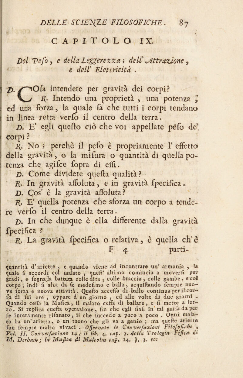 CAPITOLO IX. I Del Tefo , e della Leggerezza-, dell Attrazione, e dell’ Elettricità . ü Z>./^Ofa intendete per gravità dei corpi? V_/ jR. Intendo una proprietà > una potenza l ) ed una forza 5 la quale fa che tutti i corpi tendano r in linea retta verfo il centro della terra. D. E’ egli quello ciò che voi appellate péfo de* \ corpi ? R. No ; perchè il pelo è propriamente T effetto ) della gravità, o la mifura o quantità di quella po- 3 tenza che agi fee fopra di etfL Z>. Come dividete quella qualità? R. In gravità alfoluta, e in gravità fpecifìca. D. Ços è la gravità alfoluta? R. E* quella potenza che sforza un corpo a tènde- : re verfo il centro della terra. Z). In che dunque è ella differente dalla gravità fpecifìca ? R. La gravità fpecifìca o relativa, è quella eh è F 4 parti- quantità d’ariette , e quando viene ad incontrare un’ armonia 9 la quale fi accordi col malato , queft’ ultimo comincia a moverli per gradì, e legnala battuta coliedita , colle braccia, colle gambe, e col corpo ; indi li alia da le medelìmo e balla, acquetando Tempre nuo¬ va fona e nuova attività. Quello accedo di ballo continua per il cer¬ io di lei ore , oppure d’un giorno , ed alle volte di due giorni ~ Quando cella la Mulica, il malato celfa di ballare, e li mette a let¬ to. Si replica quella operazione, fin che egli fiali in* tal guifadaper Te interamente rifanato, il che fuccede a poco a poco . Ogni mala¬ to ha un’arietta, o un tuono che gli va a genio $ ma quelle ariette fon Tempre molto vivaci . OJJervate le Converfazioni Filofofiche 9 Vol. IL Converfazione 14; il lib. 4. cap. 3. della Teologia Fìjìca (h M, Derham; la Muftca di Malcolm cap* 14. 0» 3• ?Ci