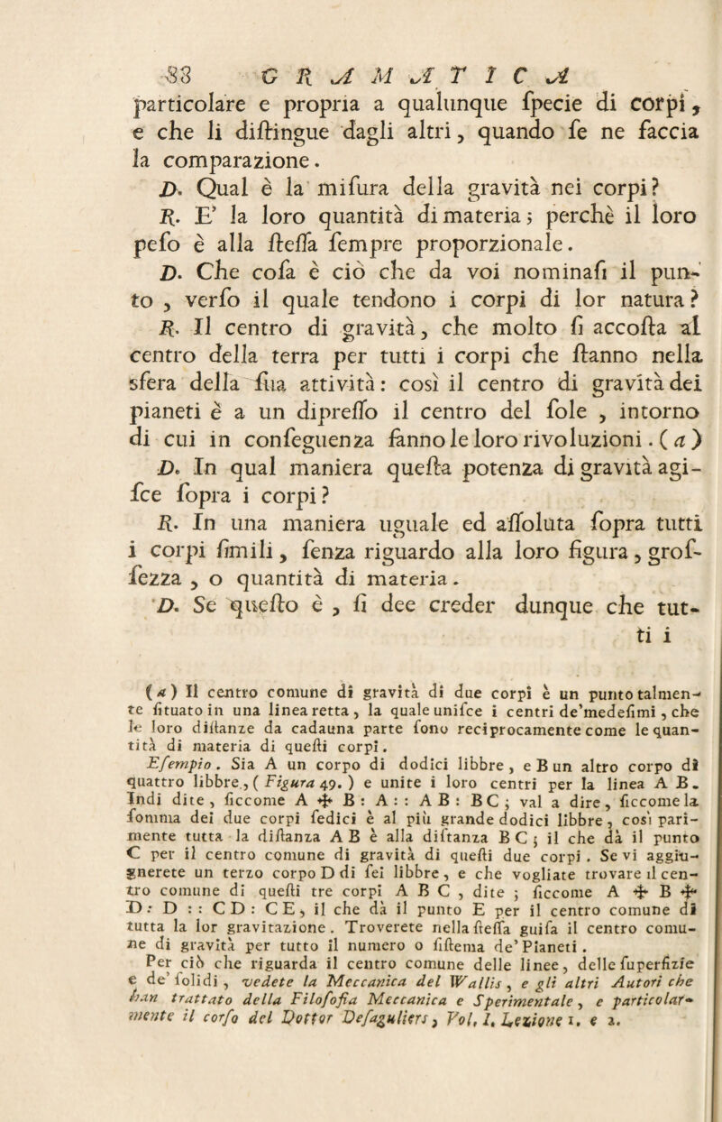 particolare e propria a qualunque fpecie di corpi, e che li diftingue dagli altri, quando fe ne faccia la comparazione. j>, Qual è la mifura della gravità nei corpi? R. E’ la loro quantità di materia 5 perchè il loro pefo è alla rtefla Tempre proporzionale. D. Che cofa è ciò che da voi nominafi il pun¬ to 3 verfo il quale tendono i corpi di lor natura? R. Il centro di gravità y che molto fi accorta al centro della terra per tutti i corpi che rtanno nella sfera della fila attività: così il centro di gravità dei pianeti è a un dipreflo il centro del fole > intorno di cui in confeguenza fanno le loro rivoluzioni.( a ) D. In qual maniera quella potenza di gravità agi - fce fopra i corpi ? R. In una maniera uguale ed artoluta fopra tutti i corpi firn ili, fenza riguardo alla loro figura 5 grof- fezza 3 o quantità di materia. 2>. Se quello è 3 fi dee creder dunque che tut¬ ti i ( a ) Il centro comune dì gravità di due corpi è un punto talmen¬ te lìtuatoin una linea retta, la quale unifce i centri de’medefimi, che le loro didanze da cadauna parte fono reciprocamente come le quan¬ tità di materia di quelli corpi. Efernpio . Sia A un corpo di dodici libbre , e B un altro corpo di quattro libbre., ( Figura 49. ) e unite i loro centri per la linea AB. Indi dite, fìccome A 4* B: A:: AB: BC ; vai a dire, fìccome la. fomnia dei due corpi fedici è al più grande dodici libbre, così pari¬ mente tutta la diftanza AB è alla diftanza BCj il che dà il punto C per il centro comune di gravità di quelli due corpi . Se vi aggio¬ rnerete un terzo corpo D di fei libbre, e che vogliate trovare il cen¬ tro comune di quelli tre corpi A B C , dite ; fìccome A B D •• D :: CD: CE, il che dà il punto E per il centro comune di tutta la lor gravitazione. Troverete nella lìdia guifa il centro comu¬ ne di gravità per tutto il numero o fillema de’ Pianeti . Per cib che riguarda il centro comune delle linee, delle fuperiiz/e e de’bolidi, 'vedete la Meccanica del Wallis , e gli altri Autori che ban trattato della Filofofia Meccanica e Sperimentale , e particolare mente il corfQ del Dottor Defaguliers, Vol, It Dettone 1. e a.
